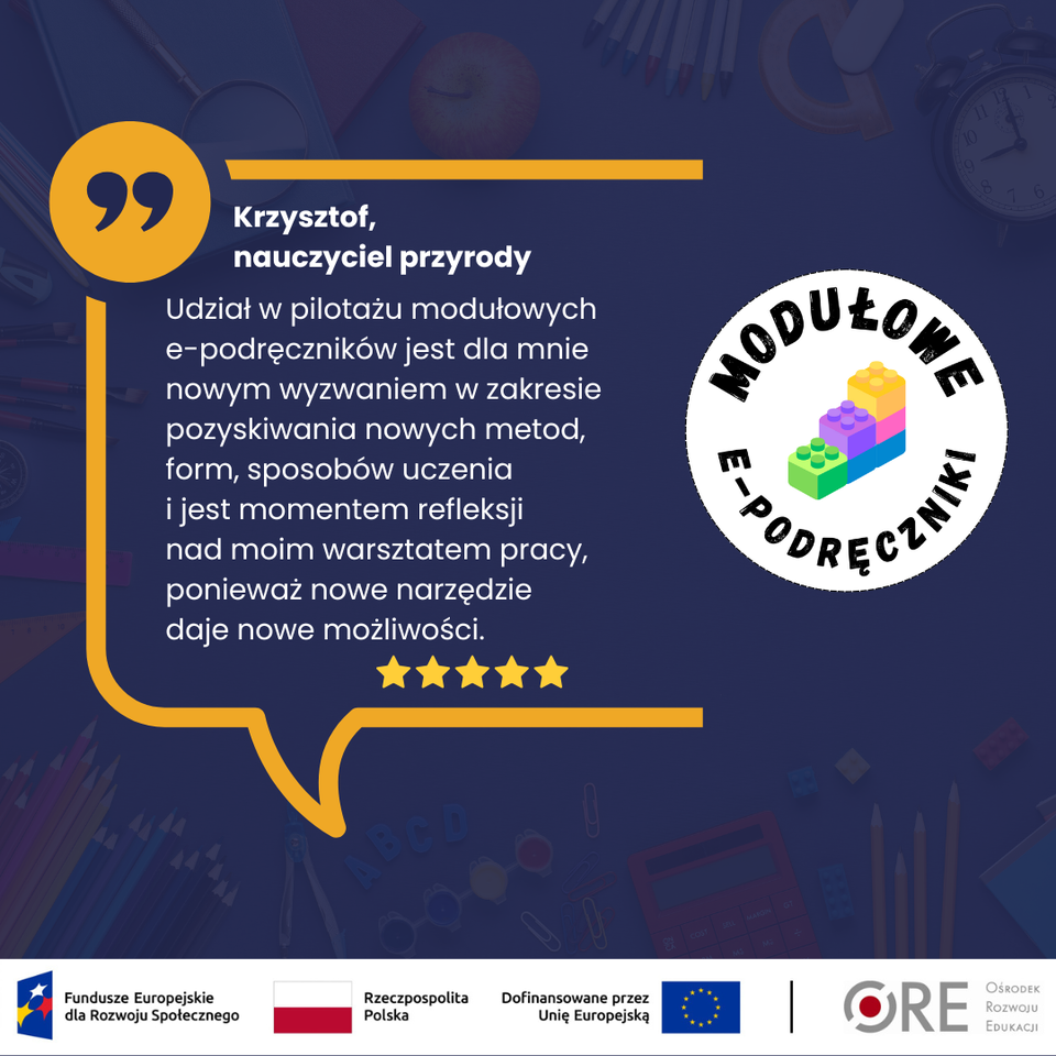 „Udział w pilotażu modułowych e‑podręczników jest dla mnie nowym wyzwaniem w zakresie pozyskiwania nowych metod, form, sposobów uczenia i jest momentem refleksji nad moim warsztatem pracy, ponieważ nowe narzędzie daje nowe możliwości.” — Krzysztof, nauczyciel przyrody