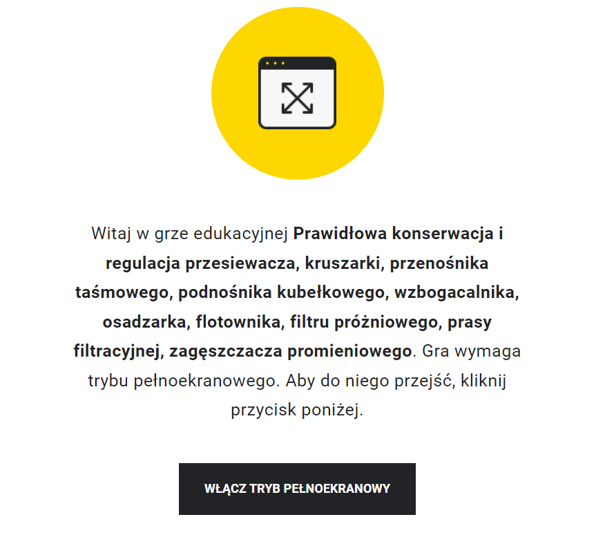 Ilustracja przedstawia przykładowy wygląd ekranu gry edukacyjnej. Na jego środku znajduje się żółte kółko, w którego środku znajduje się symbol włączenia pełnego ekranu. Poniżej znajduje się napis: Witaj w grze edukacyjnej Wykonywanie czynności związanych z prawidłowym pomiarem stężenia metanu. Gra wymaga trybu pełnoekranowego. Aby do niego przejść, kliknij przycisk poniżej. Poniżej znajduje się przycisk z napisem: Włącz tryb pełnoekranowy.