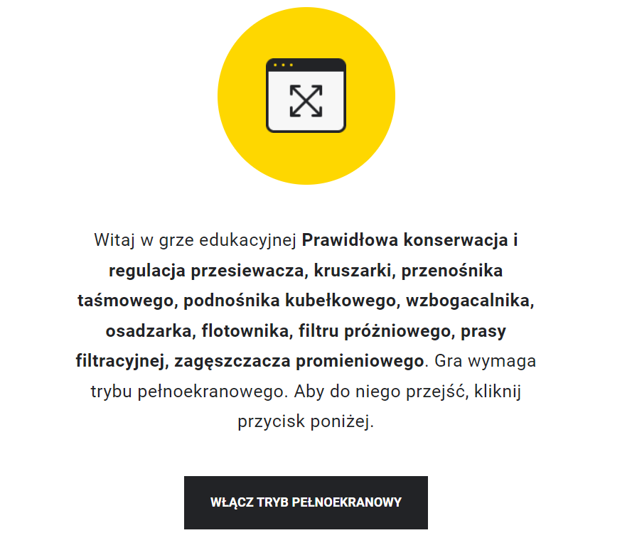 Ilustracja przedstawia przykładowy wygląd ekranu gry edukacyjnej. Na jego środku znajduje się żółte kółko, w którego środku znajduje się symbol włączenia pełnego ekranu. Poniżej znajduje się napis: Witaj w grze edukacyjnej Wykonywanie czynności związanych z prawidłowym pomiarem stężenia metanu. Gra wymaga trybu pełnoekranowego. Aby do niego przejść, kliknij przycisk poniżej. Poniżej znajduje się przycisk z napisem: Włącz tryb pełnoekranowy.