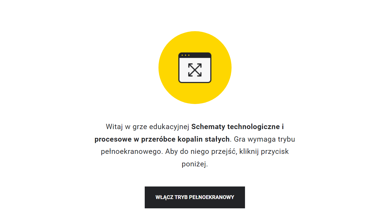 Ilustracja przedstawia przykładowy wygląd ekranu gry edukacyjnej. Na jego środku znajduje się żółte kółko, w którego środku znajduje się symbol włączenia pełnego ekranu. Poniżej znajduje się napis: Witaj w grze edukacyjnej Schematy technologiczne i procesowe w przeróbce kopalin stałych. Gra wymaga trybu pełnoekranowego. Aby do niego przejść, kliknij przycisk poniżej. Poniżej znajduje się przycisk z napisem: Włącz tryb pełnoekranowy.