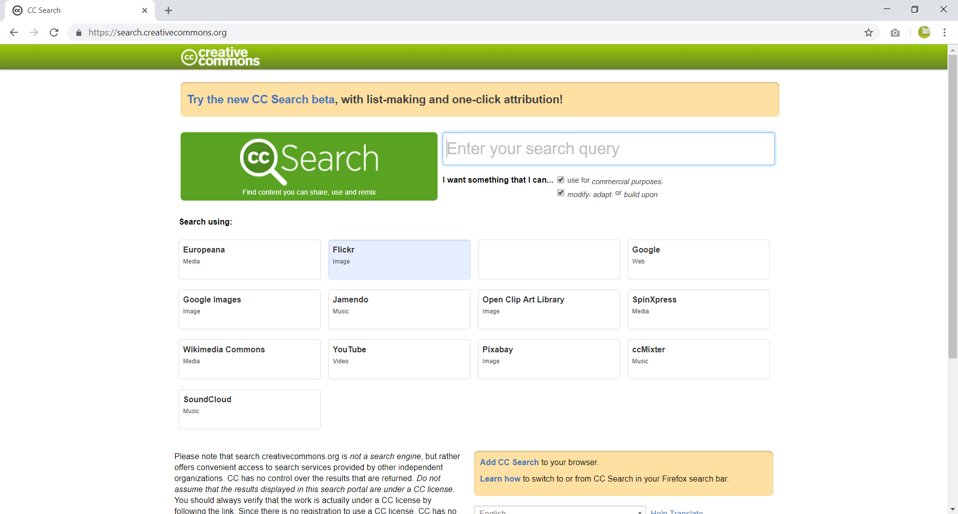 Zrzut z ekranu przestawia okno zaawansowanej wyszukiwarki Creative Common. Można znaleźć tutaj informacje do stron przechowujących zasoby na wolnych licencjach. Na górze strony pasek z logo Creative Common (dwie litery c w kole) oraz napis creative common. Poniżej w prostokącie napis: Try the new CC Search beta, with list making and one-click attribution!. Poniżej prostokąt z logo Creative Common (do koła z literami c c został dodany odcinek po prawej dolnej stronie, tak aby przypominało lupę) obok napis Search. Obok pole tekstowe z napisem Enter your search query. Poniżej napis: I want something that I can ... obok którego znajdują się dwa pola wyboru: use for commercial purposes oraz modify, adapt or build upon. Większość obszaru strony zajmują przyciski w kształcie prostokątów, na których zostały umieszczone informacje w formie nazwa serwisu - co mogę tam znaleźć. W serwisie Europeana - media, w serwisie Flickr - image, w serwisie Google - web, w serwisie Google Images - image, w serwisie Jamendo - music, w serwisie Open Clip Art Library - image, w serwisie SpinXpress - media, w serwisie Wikimedia Commons - media, w serwisie YouTube - video, w serwisie Pixabay - image, w serwisie ccMixer - music, w serwisie SoundCloud - music.  