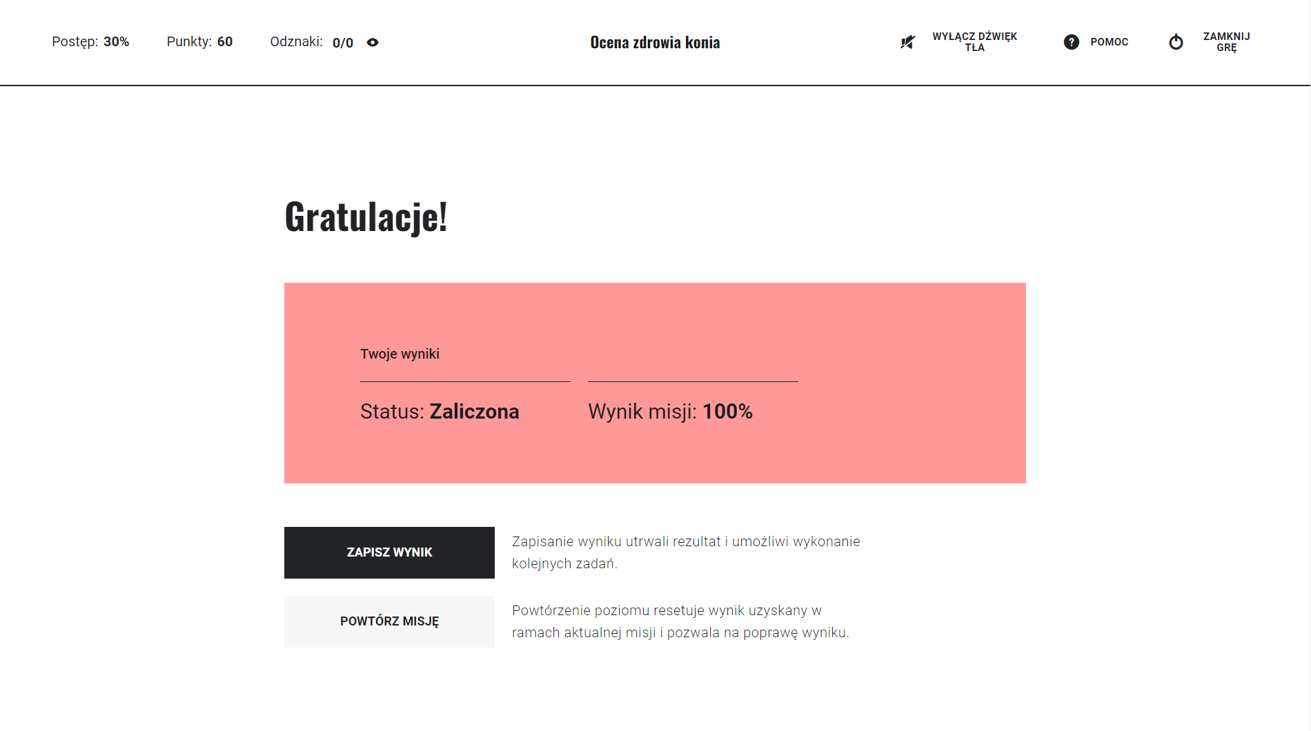 Grafika przedstawia przykładowy widok ekranu z wynikiem końcowym gry. Jest to biała plansza z umieszczonym na samej górze nagłówkiem: Gratulację. Pod nim znajduje się tekst zwrotny informujący o zaliczeniu bądź niezaliczeniu misji. Na różowym pasku wyświetlone zostają wyniki, czyli informacje o statusie (zaliczony lub niezaliczony) oraz wyniku poziomu w procentach. Na samym dole znajdują się dwa przyciski. Pierwszy przycisk umożliwia zapisanie dotychczasowego wyniku i wybranie nowej misji. Drugi przycisk pozawala na powtórzenie misji.