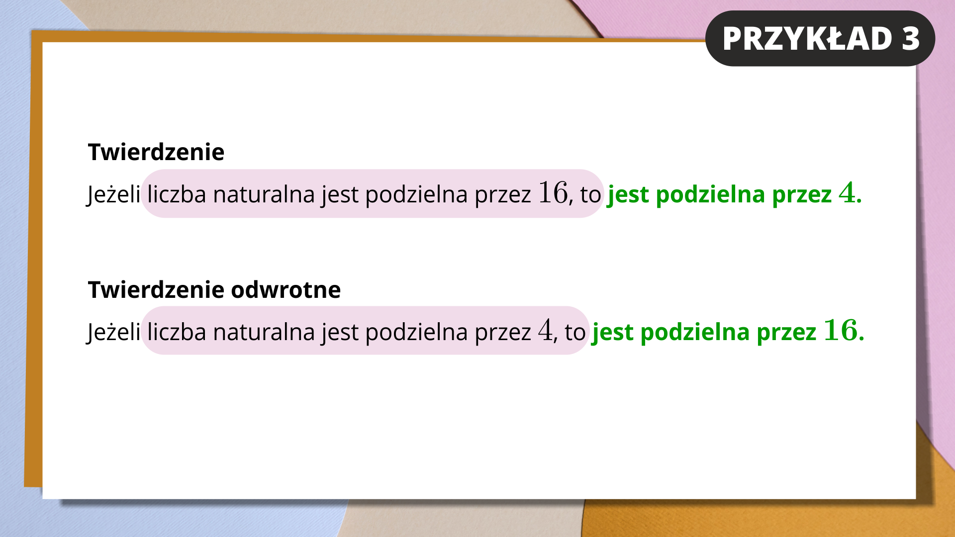 Na slajdzie białe tło i kolorowa ramka. W prawym górnym rogu znajduje się napis na czarnym tle. Przykład 3. Niżej zapisany jest tekst. Twierdzenie: jeżeli liczba naturalna jest podzielna przez 16, to jest podzielna przez 4. Pierwsza część zdania jest zaznaczona kolorem różowym, druga zielonym. Poniżej znajduje się kolejna notatka. Twierdzenie odwrotne: jeżeli liczba naturalna jest podzielna przez 4, to jest podzielna przez 16. Pierwsza część zdania jest zaznaczona kolorem różowym, druga zielonym.