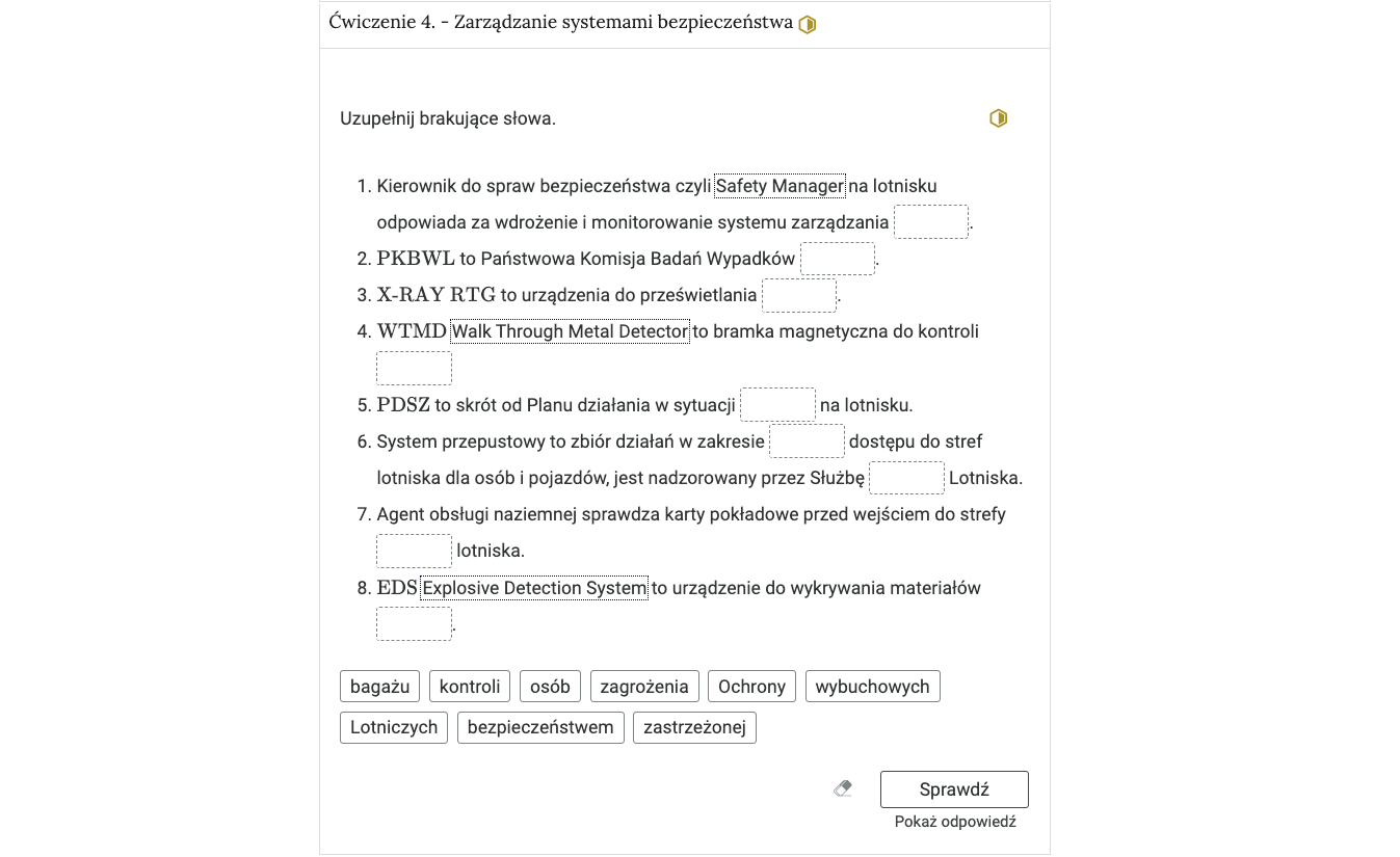 Wygląd przykładowego zadania. Składa się ono z nagłówka na pasku zakładki: Ćwiczenie 4 myślnik Zarządzanie systemami bezpieczeństwa, poziom średni. Pod paskiem zakładki znajduje się ćwiczenie umieszczone w prostokątnym rozwijalnym polu. W tym przypadku jest to tekst z lukami do uzupełnienia. Widoczne jest polecenie, tekst z lukami. Poniżej znajdują się kafelki z proponowanymi pojęciami. Luk jest dziewięć i tyle samo jest propozycji pojęć, którymi uzupełnia się luki. Poniżej znajdują się kolejno: ikona gumki do ścierania, po kliknięciu której usuwane są wprowadzone odpowiedzi, przycisk Sprawdź oraz przycisk Pokaż odpowiedź.