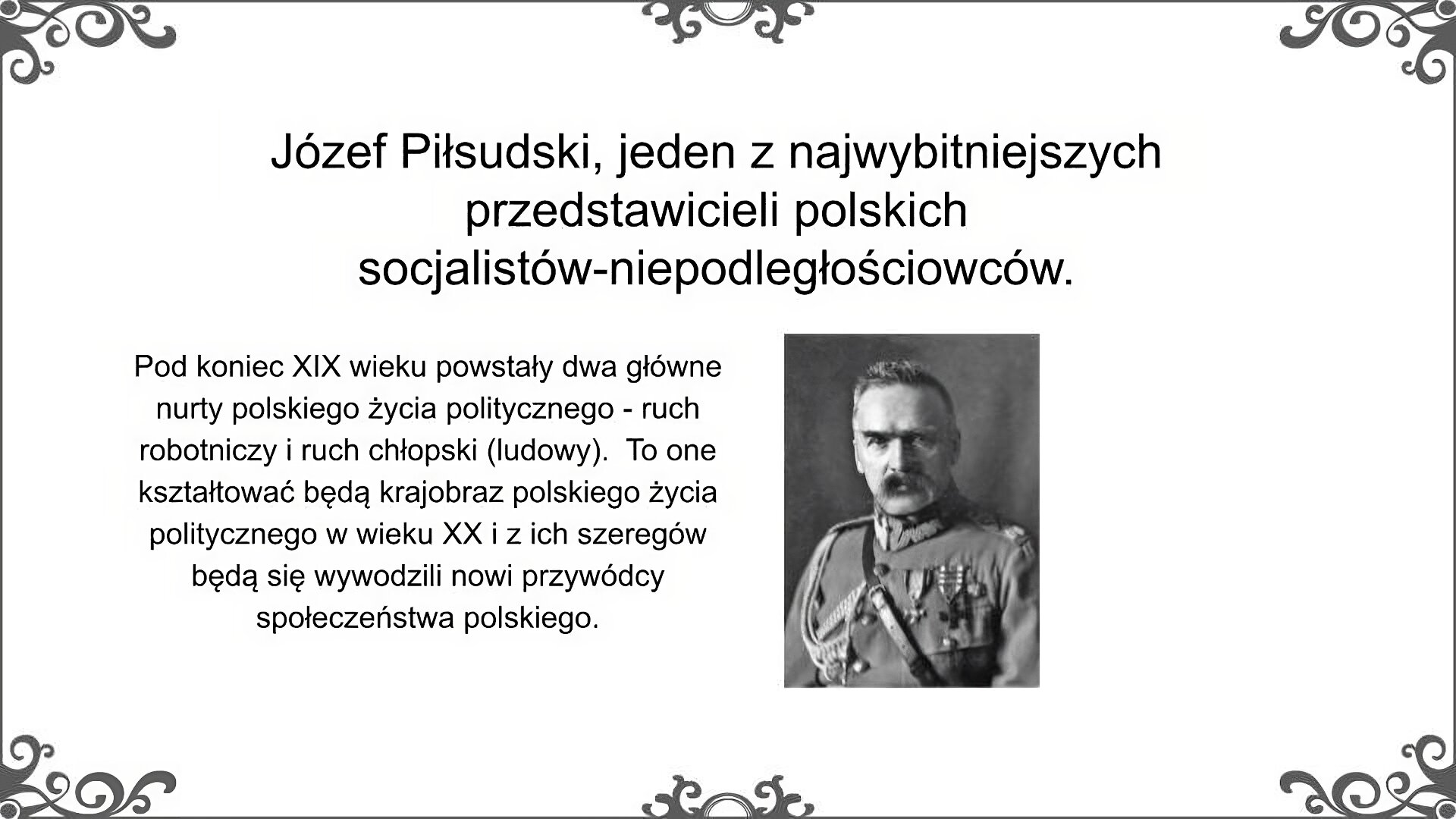 Slajd jest zatytułowany: Józef Piłsudski, jeden z najwybitniejszych przedstawicieli polskich socjalistów - niepodległościowców. Zdjęcie to portret Józefa Piłsudskiego. Został on przedstawiony w mundurze marszałka Polski. Na piersi ma przypięte odznaczenia wojskowe, wśród których wyróżnia się krzyż Virtuti Militari. Z prawego ramienia zwiesza się ozdobny, pleciony sznur. W twarzy zwracają uwagę przenikliwe oczy patrzące spod bujnych brwi oraz sumiaste wąsy.  Po lewej stronie slajdu znajduje się napis, a po prawej ilustracja. Napis: Pod koniec XIX wieku powstały dwa główne nurty polskiego życia politycznego - ruch robotniczy i ruch chłopski (ludowy).  To one kształtować będą krajobraz polskiego życia politycznego w wieku XX i z ich szeregów będą się wywodzili nowi przywódcy społeczeństwa polskiego.  