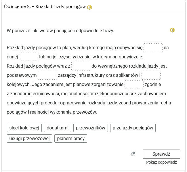 Widok na ćwiczenie, polegające na wstawieniu wyrazów w tekst. W górnej części znajduje się pasek zakładki z napisem ćwiczenie 2 myślnik rozkład jazdy pociągów. Poniżej w rozwijalnej prostokątnej ramce znajduje się ćwiczenie. Pod poleceniem znajduje się tekst z lukami, w które należy wstawić podane poniżej wyrażenia. Poniżej znajdują się trzy przyciski. Przycisk gumki do ścierania, którego kliknięcie usuwa wprowadzone odpowiedzi, przycisk Sprawdź oraz przycisk Pokaż odpowiedź.