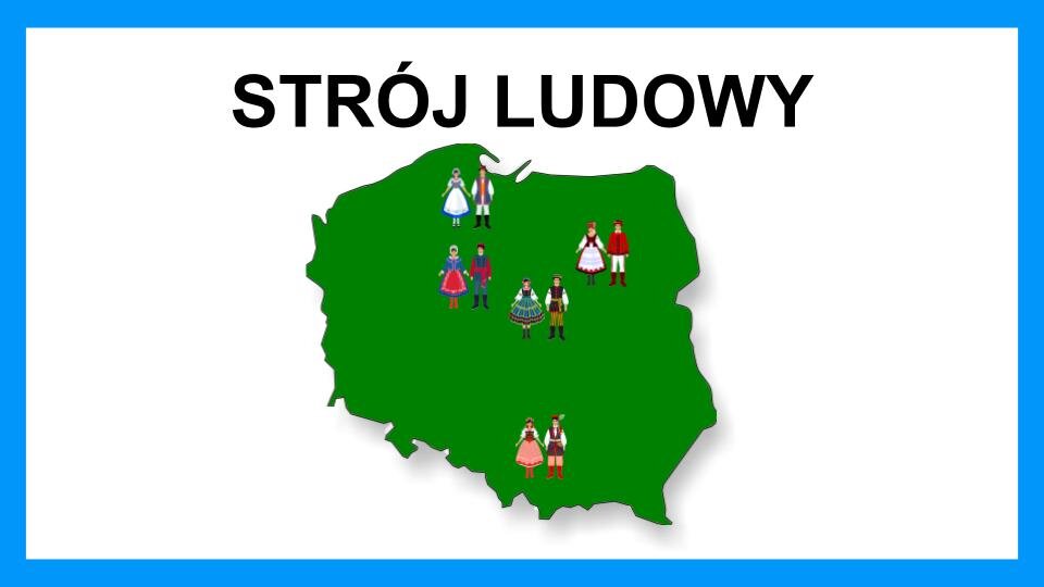 Slajd przedstawia czarne napisy oraz grafikę na białym tle z błękitną ramą na brzegach. Na górze znajduje się napis: "Strój ludowy". Poniżej znajduje się zielona mapa Polski, na której umieszczone zostały pary męsko‑damskie w różnokolorowych strojach. Na górze mapy, w okolicy Pomorza, znajduje się pierwsza para. Kobieta ubrana jest w niebieską, rozkloszowaną suknię z białym fartuchem. Obok niej stoi mężczyzna w białych spodniach i koszuli, niebiesko‑czerwonej kamizelce, czarnym kapeluszu i wysokich butach. Poniżej, z lewej strony, znajduje się druga para. Kobieta ubrana jest w niebieską suknię i czerwony fartuch. Obok niej stoi mężczyzna w granatowych spodniach i kamizelce. Pod nią ma czerwoną koszulę z długim rękawem oraz czerwony pas przewiązany w pasie. Z prawej strony, poniżej, znajduje się trzecia para. Kobieta ubrana jest w biało‑czarno‑zieloną suknię. Obok niej stoi mężczyzna w zielonych spodniach, białej koszuli i czarnej kamizelce. Na nogach ma wysokie, czarne buty. Obok, z prawej strony, na wysokości drugiej pary, znajduje się czwarta para. Kobieta ubrana jest w czerwono‑biało‑czarną suknię. Na głowie ma czerwoną czapkę. Obok niej stoi mężczyzna w białych spodniach, czerwonej koszuli oraz czerwonej czapce. Na nogach ma wysokie, czerwone buty. U dołu mapy, w centralnej części, znajduje się piąta para. Kobieta ma biało‑czarno‑czerwoną suknię oraz wysokie czerwone buty. Obok niej stoi mężczyzna w czerwonych spodniach i wysokich butach, białej koszuli oraz czarnej kamizelce. Na głowie ma czarno‑czerwoną czapkę z zielonym piórkiem.