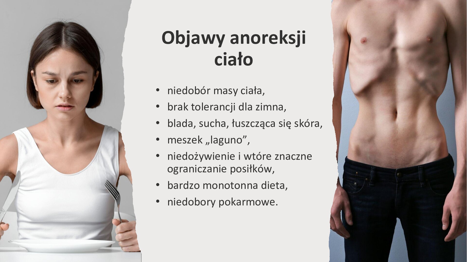 Jasnoszary slajd. Z lewej strony slajdu zdjęcie przedstawia młodą kobietę, która trzyma w dłoniach sztućce i wpatruje się w pusty talerz stojący przed nią. Z prawej strony slajdu zdjęcie przedstawia wychudzoną klatkę piersiową mężczyzny. Na środku slajdu tekst: „Objawy anoreksji: ciało. Niedobór masy ciała. Brak tolerancji dla zimna. Blada, sucha, łuszcząca się skóra. Meszek „laguno”. Niedożywienie i wtórne znaczne ograniczanie posiłków. Bardzo monotonna dieta. Niedobory pokarmowe”.