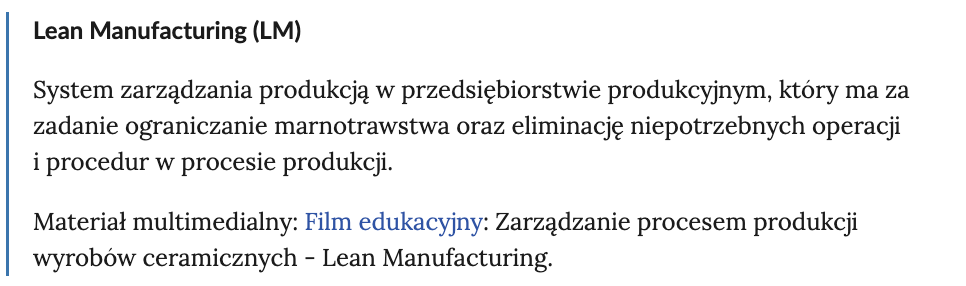Ilustracja przedstawia pojęcie ze Słownika: Lean Manufacturing (LM). System zarządzania produkcją w przedsiębiorstwie produkcyjnym, który ma za zadanie ograniczanie marnotrawstwa oraz eliminacje niepotrzebnych operacji i procedur w procesie produkcji. Materiał multimedialny: Film edukacyjny: Zarządzanie procesem produkcji wyrobów ceramicznych Lean Manufacturing. 