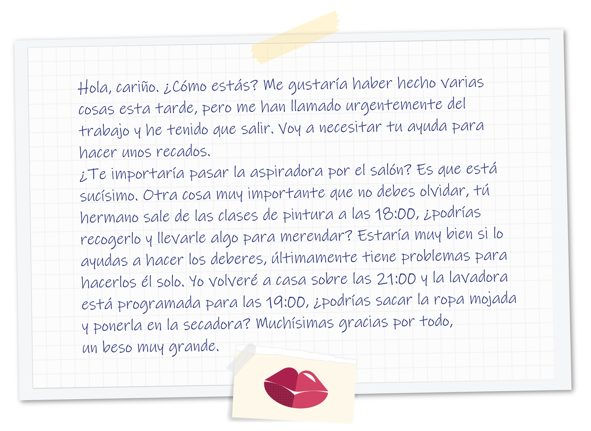 Grafika przedstawia notatkę na kartce w kratkę. Treść:  Hola, cariño. ¿Cómo estás? Me gustaría haber hecho varias cosas esta tarde, pero me han llamado urgentemente del trabajo y he tenido que salir. Voy a necesitar tu ayuda para hacer unos recados. ¿Te importaría pasar la aspiradora por el salón? Es que está sucísimo. Otra cosa muy importante que no debes olvidar, tú hermano sale de las clases de pintura a las 18:00, ¿podrías recogerlo y llevarle algo para merendar? Estaría muy bien si lo ayudas a hacer los deberes, últimamente tiene problemas para hacerlos él solo. Yo volveré a casa sobre las 21:00 y la lavadora está programada para las 19:00, ¿podrías sacar la ropa mojada y ponerla en la secadora? Muchísimas gracias por todo, un beso muy grande. Na dole odbite czerwone usta.
