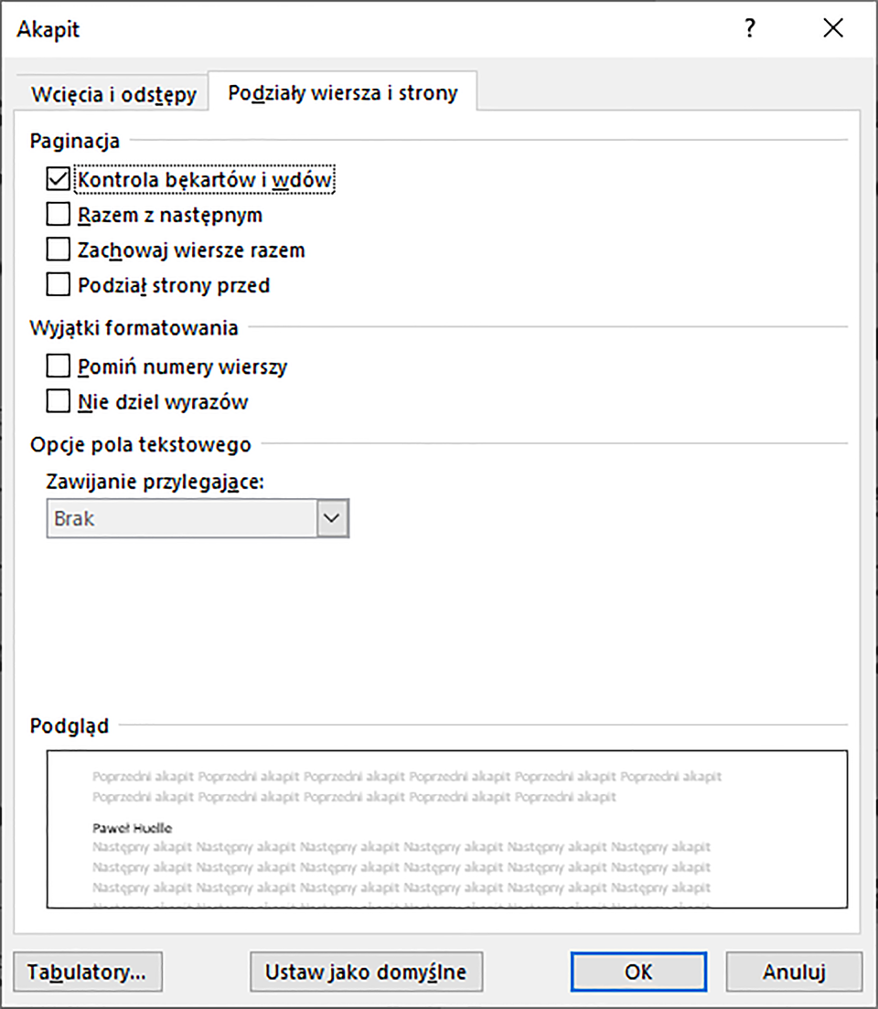 Obrazek przedstawia okno dialogowe dotyczące Akapitu. Znajdują się w nim dwie karty: Wcięcia i odstępy oraz Podziały wiersza i strony. Wybrana jest karta Podziały wiersza i strony. Pierwsza część okna dotyczy paginacji i zawiera cztery opcje: Kontrola bękartów i wdów, Razem z następnym, Zachowaj wiersze razem oraz Podział strony przed. Wybrana jest opcja Kontrola bękartów i wdów. Druga część dotyczy Wyjątków formatowania i zawiera dwie opcje: Pomiń numery wierszy oraz Nie dziel wyrazów. Trzecia część dotyczy opcji pola tekstowego, gdzie pod tekstem Zawijanie przylegające wybrana jest opcja Brak. Poniżej znajduje się opcja podglądu. Na dole okna umieszczone są cztery przyciski: Tabulatory, Ustaw jako domyślne, OK oraz Anuluj. 