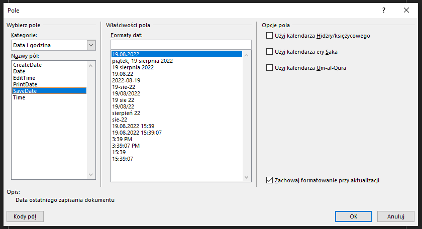 Ilustracja przedstawia okno systemowe Pole w programie  Microsoft Word . Opcje do zaznaczenia znajdują się w trzech kolumnach. Pierwsza z nich zatytułowana jest Wybierz pole. Poniżej widnieje napis Kategoria i wybrana opcja: Data i godzina. Niżej, pod napisem Nazwy pól znajdują się opcje do wyboru:  CreateDate  ,  Date  ,  EditTime  ,  PrintDate   ,  SaveDate   i  Time . W niebieskim polu zaznaczona jest opcja:  SaveDate  . Na dole widnieje tekst – Opis: Data ostatniego zapisania dokumentu. Druga z nich zatytułowana jest Formaty dat, a poniżej znajduje się szereg możliwości do wyboru. Wybrany jest format daty: 19.08.2022. Trzecia z kolumn zatytułowana jest Opcje pola. Znajdują się w niej odznaczone opcje: Użyj kalendarza Hidżry/Księżycowego, Użyj kalendarza ery Saka, Użyj kalendarza Um‑al‑Qura, a na dole zaznaczona opcja: Zachowaj formatowanie przy aktualizacji. Na dole widać trzy przyciski: Kody pól, OK i Anuluj.   