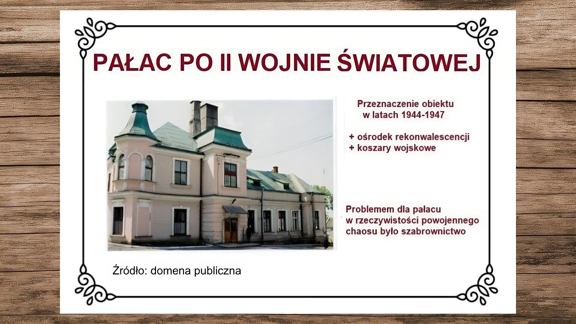Plansza przedstawiająca drewniane deski, na których leży biała karta. Na jej górze nagłówek: „Pałac po II wojnie światowej”. Poniżej, z lewej strony slajdu, zdjęcie przedstawiające fasadę północną pałacu. Wystający w jej centrum ryzalit zawiera mansardę w części dachowej. Na jego parterze znajduje się wejście do budynku. Fasada dzieli się na dwukondygnacyjną część zachodnią z narożną wieżą nakrytą osobnym hełmem i parterową część wschodnią, którą kończy wystający ryzalit narożny. Dach z dwoma dużymi kominami pokryty jest blachą. Pod zdjęciem podpis: „Źródło: domena publiczna”. Z prawej strony slajdu tekst: „Przeznaczenie obiektu w latach 1944‑1947: ośrodek rekonwalescencji, koszary wojskowe”, a niżej: „Problemem dla pałacu w rzeczywistości powojennego chaosu było szabrownictwo”.