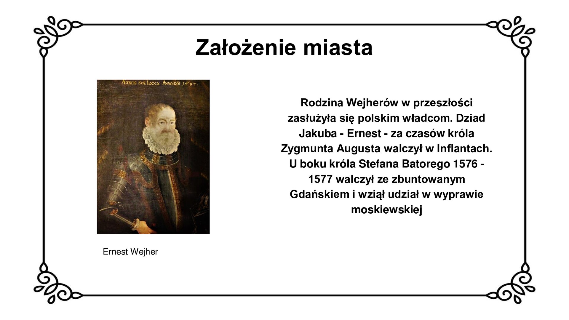 Ilustracja przedstawia portret Ernesta Wejhera. Siwiejący mężczyzna z kręconą brodą patrzy na wprost widza. Nosi na sobie rynsztunek bojowy – husarską zbroję ze złotymi płytkami i guzkami. Prawą ręką podpiera się na boku ciała. Tło ciemne, widoczny fragment kotary po prawej stronie. U góry napis po łacinie i data „1597”. Tytuł slajdu: Założenie miasta. Podpis pod ilustracją: Ernest Wejher. Tekst obok ilustracji: Rodzina Wejherów w przeszłości zasłużyła się polskim władcom. Dziad Jakuba - Ernest - za czasów króla Zygmunta Augusta walczył w Inflantach. U boku króla Stefana Batorego 1576 - 1577 walczył ze zbuntowanym Gdańskiem i wziął udział w wyprawie moskiewskiej
