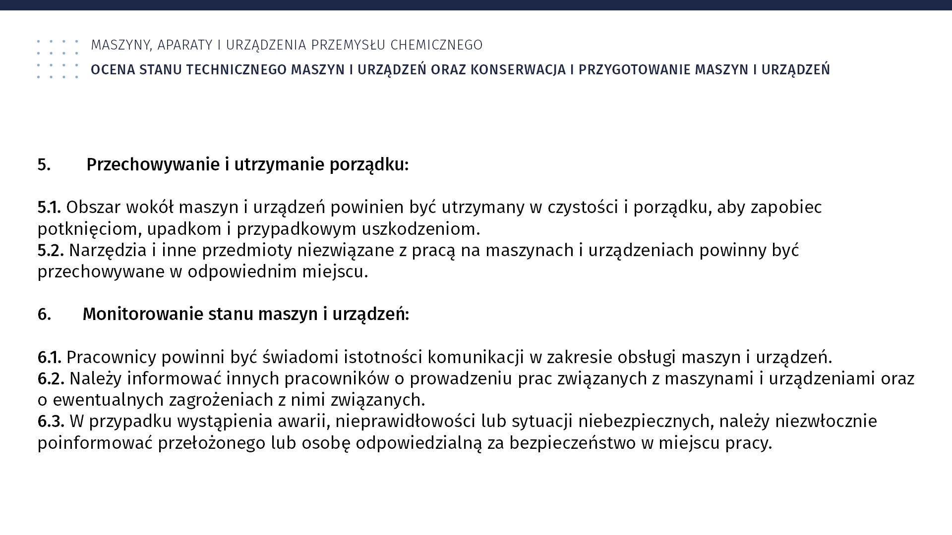 Plansza: Maszyny, aparaty i urządzenia przemysłu chemicznym. Ocena stanu technicznego maszyn i urządzeń oraz konserwacja i przygotowanie maszyn i urządzeń. 5. Przechowywanie i utrzymanie porządku: 5.1. Obszar wokół maszyn i urządzeń powinien być utrzymany w czystości i porządku, aby zapobiec potknięciom, upadkom i przypadkowym uszkodzeniom. 5.2. Narzędzia i inne przedmioty niezwiązane z pracą na maszynach i urządzeniach powinny być przechowywane w odpowiednim miejscu. 6. Komunikacja: 6.1. Pracownicy powinni być świadomi istotności komunikacji w zakresie obsługi maszyn i urządzeń. 6.2. Należy informować innych pracowników o prowadzeniu prac związanych z maszynami i urządzeniami oraz o ewentualnych zagrożeniach z nimi związanych. 6.3. W przypadku wystąpienia awarii, nieprawidłowości lub sytuacji niebezpiecznych, należy niezwłocznie poinformować przełożonego lub osobę odpowiedzialną za bezpieczeństwo w miejscu pracy.