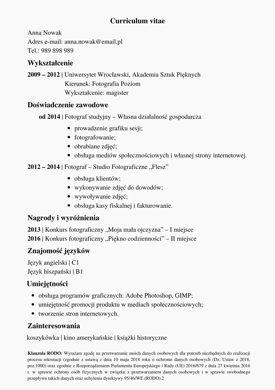 Kliknij, aby powiększyć. Ilustracja przedstawia przykładowe CV. Na samej górze, po środku, znajduje się napis "Curriculum vitae". Poniżej widoczne są dane osoby: "Anna Nowak, adres e‑mail: anna.nowak@email.pl, telefon: 989898989". Poniżej znajduje się sekcja zatytułowana "Wykształcenie" i informacje: "od 2014 roku - fotograf studyjny - własna działalność gospodarcza" i wypunktowane informacje: "prowadzenie grafiku sesji, fotografowanie, obrabianie zdjęć, obsługa mediów społecznościowych i własnej strony internetowej". Następnie "2012 - 2014, fotograf - studio fotograficzne "Flesz" i wypunktowane: obsługa klientów, wykonywanie zdjęć do dowodów, wywoływanie zdjęć, obsługa kasy fiskalnej i fakturowanie". Poniżej kolejna sekcja: "Nagrody i wyróżnienia", a potem: "2013 - konkurs fotograficzny "Moja mała ojczyzna" - pierwsze miejsce, 2016 - konkurs fotograficzny "Piękno codzienności" - drugie miejsce". Poniżej sekcja "Znajomość języków" i wypunktowane: "Język angielski - C1, język hiszpański - B1". Następnie sekcja "Umiejętności" i wypunktowane: "obsługa programów graficznych Adobe Photoshop, GIMP; umiejętności promocji produktu w mediach społecznościowych; tworzenie stron internetowych". Poniżej sekcja: "Zainteresowania" i "koszykówka, kino amerykańskie, książki historyczne". Poniżej zawarta "Klauzula RODO: Wyrażam zgodę na przetwarzanie moich danych osobowych dla potrzeb niezbędnych do realizacji procesu rekrutacji (zgodnie z ustawą z dnia 10 maja 2018 roku o ochronie danych osobowych (Dz. Ustaw z 2018, poz.1000) oraz zgodnie z Rozporządzeniem Parlamentu Europejskiego i Rady (UE) 2016/679 z dnia 27 kwietnia 2016 r. w sprawie ochrony osób fizycznych w związku z przetwarzaniem danych osobowych i w sprawie swobodnego przepływu takich danych oraz uchylenia dyrektywy 95/46/WE (RODO).2