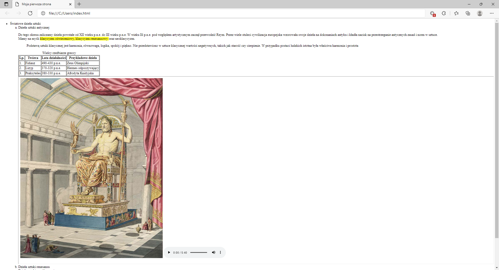 Ilustracja przedstawia widok tworzonej strony internetowej w przeglądarce Microsoft Edge ze wstawionym zdjęciem.W górnej części przeglądarki na karcie zakładki znajduje się tytuł: Moja pierwsza strona. Poniżej na pasku adresu widoczny jest adres strony. Pod paskiem adresu znajduje się strona internetowa. Na górze strony znajduje się nagłówek pierwszego poziomu z tekstem: Światowe dzieła sztuki. Poniżej widać napis: Dzieła sztuki antycznej sporządzony nagłówkiem drugiego poziomu. Poniżej znajduje się akapit tekstowy z zastosowanymi znacznikami preformatowania, line break oraz mark. Teks: klasyczny oświeceniowy, klasyczny renesansowy oraz neoklasyczny jest zaznaczony na żółto. Na dole akapitu znajduje się tabela zatytułowana wielcy rzeźbiarze greccy. Lp.TwórcaLata działalnościPrzykładowe dzieło1Fidiasz&lt;math aria‑label="od czterysta dziewięćdziesiątego do czterysta trzydziestego przed naszą erą"&gt;490 - 430 p.n.eZeus Olimpijski2Lizyp&lt;math aria‑label="od trzysta siedemdziesiątego do trzysta dwudziestego przed naszą erą"&gt;370 - 320 p.n.eHermes odpoczywający3Praksyteles&lt;math aria‑label="od trzysta osiemdziesiątego do trzysta trzydziestego przed naszą erą"&gt;380 - 330 p.n.eAfrodyta Knidyjska Poniżej tabeli wstawione jest zdjęcie. Na zdjęciu widoczny jest posąg Zeusa siedzący na tronie. W prawym dolnym rogu zdjęcia znajduje się pole multimediów. Pole składa się z czarnego trójkąta rozpoczynającego odtwarzanie, czasu trwania oraz maksymalnego czasu nagrania, czarnego poziomego paska wskazującego orientacyjny punk czasowy nagrania, czarnego głośnika do sterowania głośnością, trzech pionowych kropek po naciśnięciu których rozwijają się dodatkowe opcje.Pod akapitem ze zdjęciem widoczny jest kolejny punt listy brzmiący: dzieła sztuki renesansu.