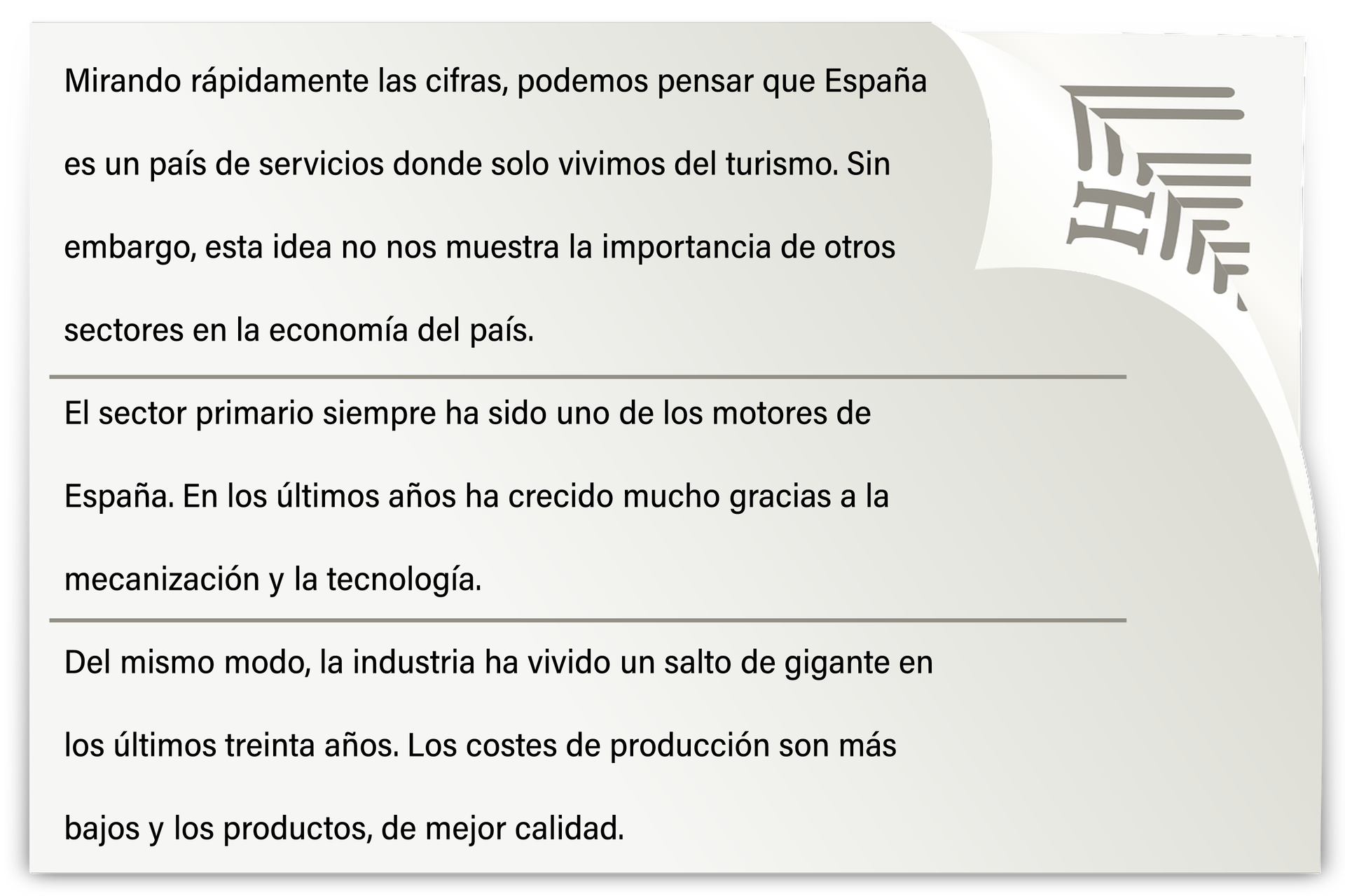 Na grafice znajduje się tekst: Mirando rápidamente las cifras, podemos pensar que España es un país de servicios donde solo vivimos del turismo. Sin embargo, esta idea no nos muestra la importancia de otros sectores en la economía del país.El sector primario siempre ha sido uno de los motores de España. En los últimos años ha crecido mucho gracias a la mecanización y la tecnología.Del mismo modo, la industria ha vivido un salto de gigante en los últimos treinta años. Los costes de producción son más bajos y los productos, de mejor calidad.