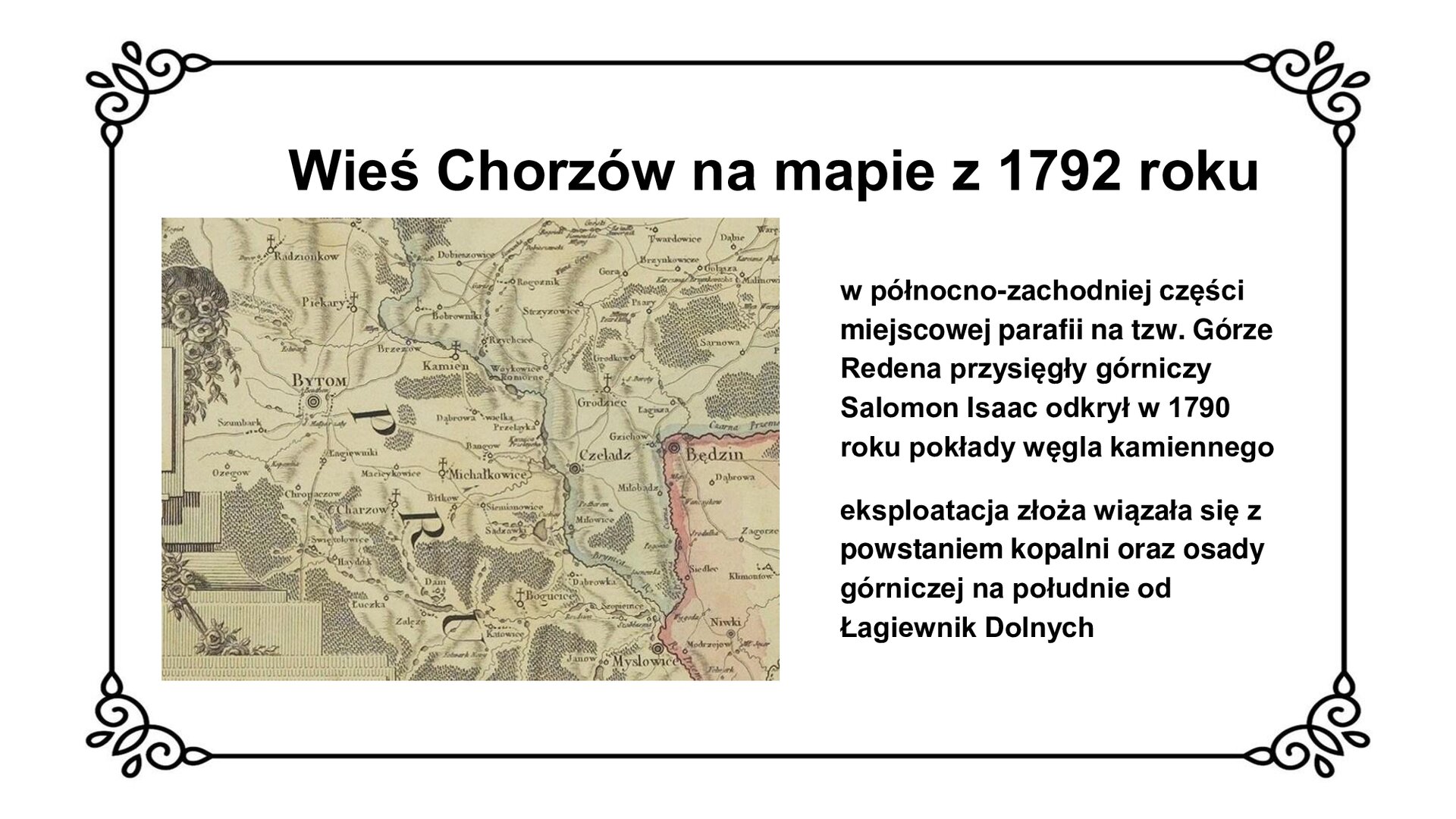 Na slajdzie jest tytuł: Wieś Chorzów na mapie z 1792 roku. Poniżej jest fragment mapy województwa krakowskiego i księstwa siewierskiego z terenami Prus na Górnym Śląsku. Na południowy wschód od Bytomia zaznaczono wioskę Charzów z parafią. Obok mapy znajduje się napis: wieś Chorzów na mapie z 1792 roku. W północno‑zachodniej części miejscowej parafii na tzw. Górze Redena przysięgły górniczy Salomon Isaac [czyt.: izaak] odkrył w 1790 roku pokłady węgla kamiennego. Eksploatacja złoża wiązała się z powstaniem kopalni oraz osady górniczej na południe od Łagiewnik Dolnych. 