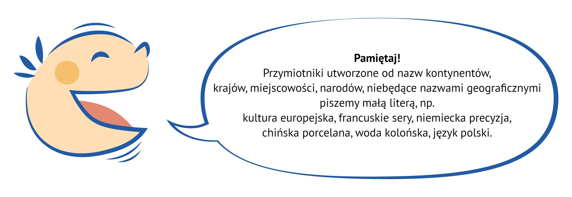 Grafika przedstawia uśmiechniętą, dziecięcą twarz, z której ust wydobywa się dymek. NAPIS: Pamiętaj!  Przymiotniki utworzone od nazw kontynentów,  krajów, miejscowości, narodów, niebędące nazwami geograficznymi piszemy małą literą, np. kultura europejska, francuskie sery, niemiecka precyzja,  chińska porcelana, woda kolońska, język polski.