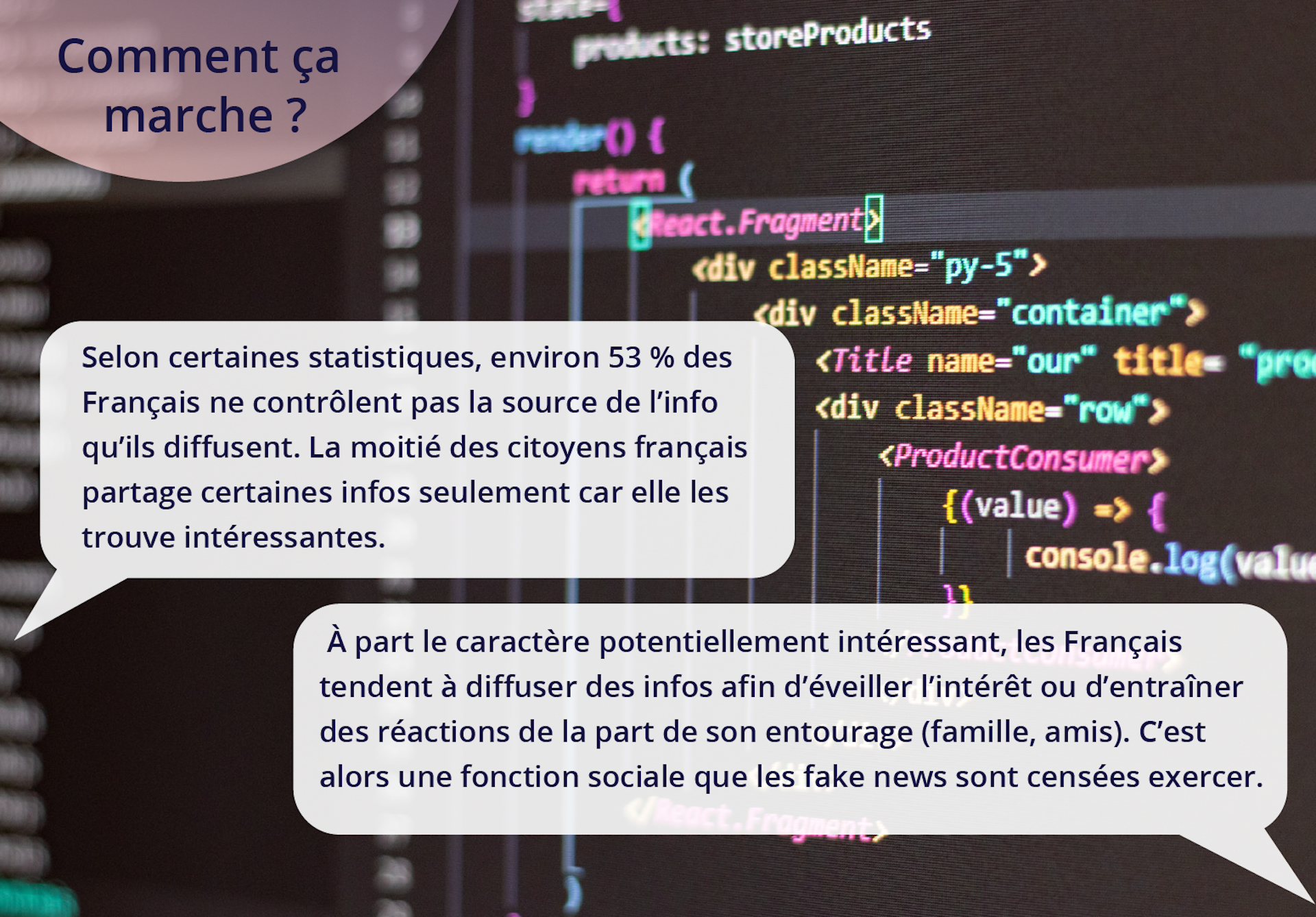 Ilustracja ukazuje tekst na tle kodu. Comment ça marche? Selon certaines statistiques, environ 53 % des Français ne contrôlent pas la source de l'info qu'ils diffusent. La moitié des citoyens français partage certaines infos seulement car elle les trouve intéressantes. À part le caractère potentiellement intéressant, les Français tendent à diffuser des infos afin d'éveiller l'intérêt ou d'entraîner des réactions de la part de son entourage (famille, amis). C'est alors une fonction sociale que les fake news sont censées exercer.