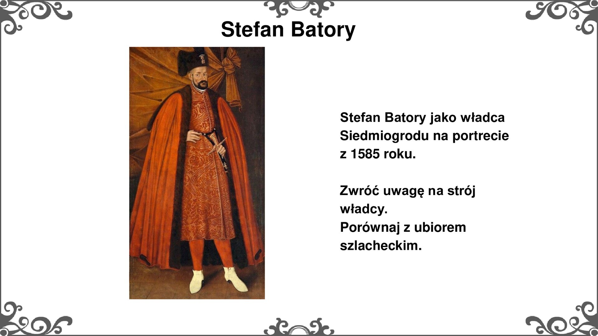 Slajd z portretem, przedstawiającym króla Stefana Batorego jako ówczesnego księcia Siedmiogrodu. Ma czerwony płaszcz narzucony na ramiona, pod spodem czerwono - złoty żupan i czerwone spodnie. Stefan Batory nosi białe buty. Król opiera prawą dłoń wystającą spod płaszcza na pasie. Lewą trzyma na rękojeści przypiętej do pasa szabli. Na głowie Batory nosi czarną czapkę. Za nim znajduje się brązowa kotara. Tytuł slajdu: Stefan Batory. Tekst po prawej stronie slajdu: Stefan Batory jako władca Siedmiogrodu na portrecie z 1585 roku. Zwróć uwagę na strój władcy. Porównaj z ubiorem szlacheckim. Slajd zdobi ornament w narożnikach karty, i pośrodku jej dłuższych boków. 