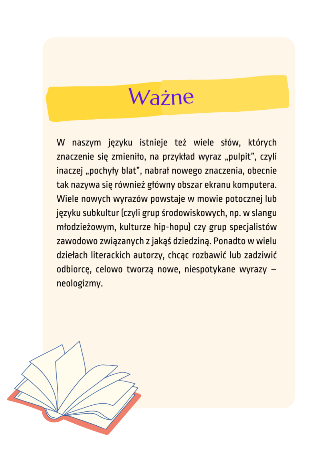Na ilustracji znajduje się beżowa karta, na której jest zapisany tekst Ważne: W naszym języku istnieje też wiele słów, których znaczenie się zmieniło, na przykład wyraz „pulpit”, czyli inaczej „pochyły blat”, nabrał nowego znaczenia, obecnie tak nazywa się również główny obszar ekranu komputera. Wiele nowych wyrazów powstaje w mowie potocznej lub języku subkultur (czyli grup środowiskowych, np. w slangu młodzieżowym, kulturze hip‑hopu) czy grup specjalistów zawodowo związanych z jakąś dziedziną. Ponadto w wielu dziełach literackich autorzy, chcąc rozbawić lub zadziwić odbiorcę, celowo tworzą nowe, niespotykane wyrazy – neologizmy.