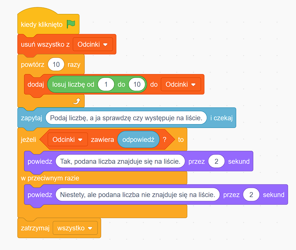 Zrzut ekranu przedstawia przykładowy skrypt losowania liczb i sprawdzania, czy podana liczba się w nich znajduje. Rozpoczyna się on od elementu z napisem kiedy kliknięto oraz ikoną zielonej flagi. Poniżej jest blok z napisem usuń wszystko z odcinki, co oznacza usunięcie wszystkiego z listy odcinków. Następnie znajduje się element, który wydaje polecenie o powtórzeniu czynności dziesięć razy, do niego dołączono blok, który odpowiada za losowanie liczby z zakresu od jednego do dziesięciu i dodanie jej do listy odcinków. Poniżej jest blok z napisem zapytaj i czekaj oraz pytaniem: podaj liczbę, a ja sprawdzę, czy występuje na liście. Do tych elementów dołączono blok jeżeli z warunkiem Odcinki zawiera odpowiedź?. Jeżeli tak, skrypt odpowiada przez dwie sekundy Tak, podana liczba znajduje się na liście. W przeciwnym razie Niestety, ale podana liczba nie znajduje się na liście przez dwie sekundy. Na dole jest element z napisem zatrzymaj wszystko, który kończy skrypt.