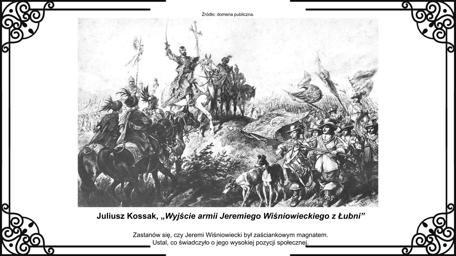 Slajd przedstawia na planszy obraz z zobrazowanym momentem opuszczenia Łubni przez Jeremiego Wiśniowieckiego. Znajduje się on w centrum obrazu jako szlachcic siedzący na koniu z wzniesioną do góry szablą. Towarzyszą mu dwa podjazdy lekkiej jazdy w sile trzech jeźdźców każdy. W głębi obrazu widoczna husaria. Po prawej stronie obrazu wyłania się szwedzka piechota. Na przedzie idzie chorąży ze sztandarem oznaczonym herbem rodowym Wiśniowieckiego. Towarzyszą mu dwa charty. Reprodukcji towarzyszy napis informacyjny i zwrot w stronę ucznia: Zastanów się, czy Jeremi Wiśniowiecki był zaściankowym magnatem. Ustal, co świadczyło o jego wysokiej pozycji społecznej.