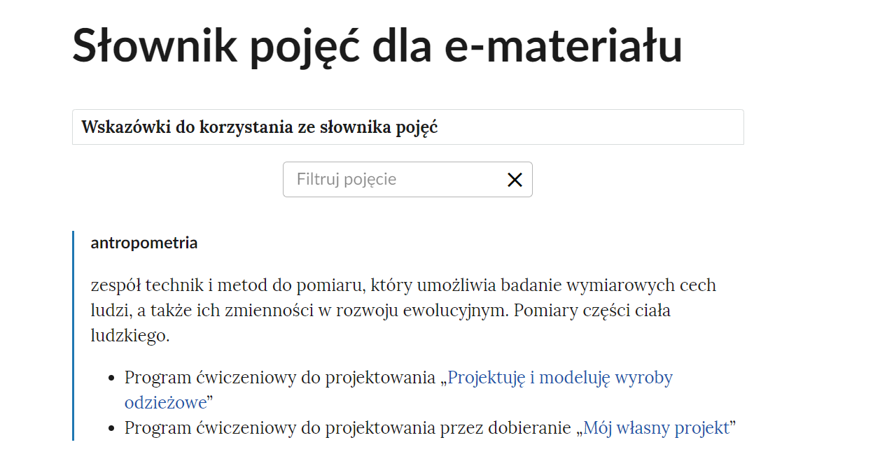 Grafika przedstawia widok na fragment słownika z zakładką wskazówek korzystania ze słownika oraz z oknem do filtrowania pojęć. W górnej części nagłówek: Słownik pojęć dla e‑materiału. Pod nagłówkiem prostokątna ramka z informacją: Wskazówki do korzystania ze słownika pojęć. Poniżej jest okno do filtrowania pojęć. Ma ono formę prostokątnej ramki, w której znajduje się napis “filtruj pojęcie”, a po prawej stronie znajduje się symbol krzyżyka, służący do wyczyszczenia wpisanej treści. Pod ramką filtracji znajduje się jedno pojęcie wraz z definicją. Treść definicji: antropometria - zespół technik i metod do pomiaru, który umożliwia badanie wymiarowych cech ludzi, a także ich zmienności w rozwoju ewolucyjnym. Pomiary części ciała ludzkiego. Pod definicją dwa odnośniki do multimediów z e‑materiału: Program ćwiczeniowy do projektowania „Projektuję i modeluję wyroby odzieżowe" i Program ćwiczeniowy do projektowania przez dobieranie „Mój własny projekt”.
