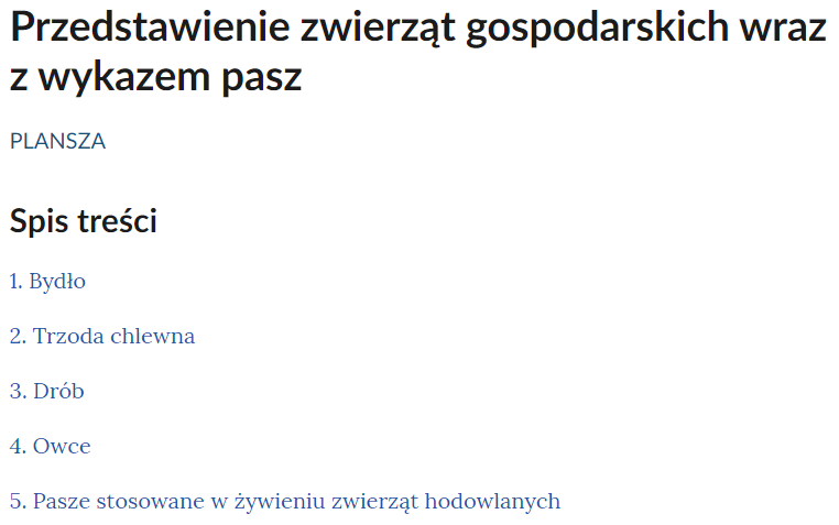 Grafika przedstawia przykładowy interaktywny spis treści umożliwiający nawigowanie między planszami. Na samej górze znajduje się tytuł e‑materiału: Przedstawienie zwierząt gospodarskich wraz z wykazem pasz. Poniżej umieszczony został spis treści. Wymienione zostały w nim tytuły dostępnych w e‑materiale plansz interaktywnych. Pierwsza plansza to: Bydło. Druga plansza to: Trzoda chlewna. Trzecia plansza to: Drób. Czwarta plansza to: Owce. Piata plansza to: Pasze stosowane w żywieniu zwierząt hodowlanych. Kliknięcie jednego z dostępnych tytułów spowoduje przeniesienie do wybranej planszy.