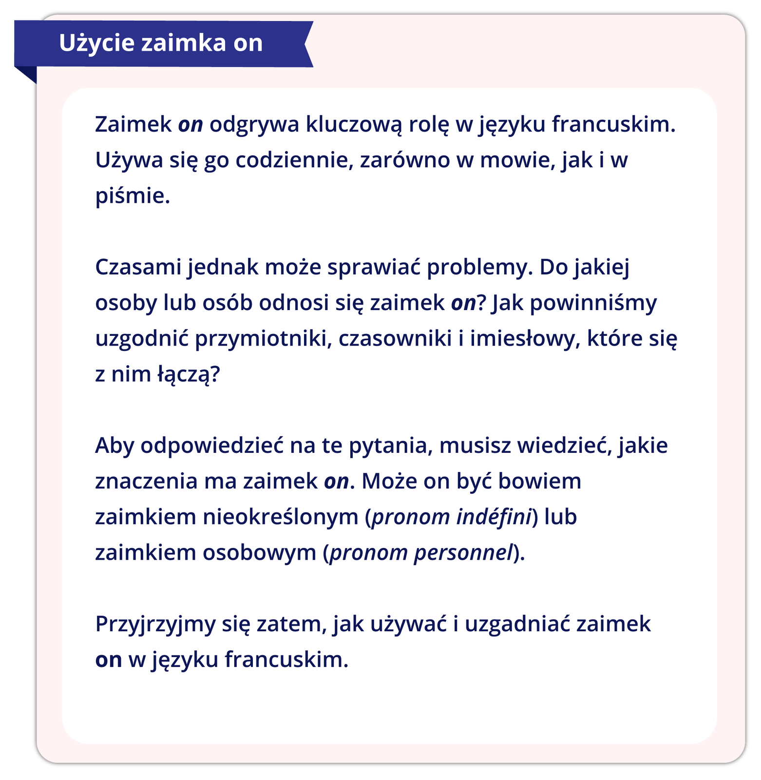 Ilustracja przedstawia reguły gramatyczne. Treść reguły: Użycie zaimka on   Zaimek on odgrywa kluczową rolę w języku francuskim. Używa się go codziennie, zarówno w mowie, jak i w piśmie.  Czasami jednak może sprawiać problemy. Do jakiej osoby lub osób odnosi się zaimek on? Jak powinniśmy uzgodnić przymiotniki, czasowniki i imiesłowy, które się z nim łączą?  Aby odpowiedzieć na te pytania, musisz wiedzieć, jakie zaimek on ma znaczenia. Może on być bowiem zaimkiem nieokreślonym (pronom indéfini) lub zaimkiem osobowym (pronom personnel).  Przyjrzyjmy się zatem, jak używać i uzgadniać zaimek on w języku francuskim.