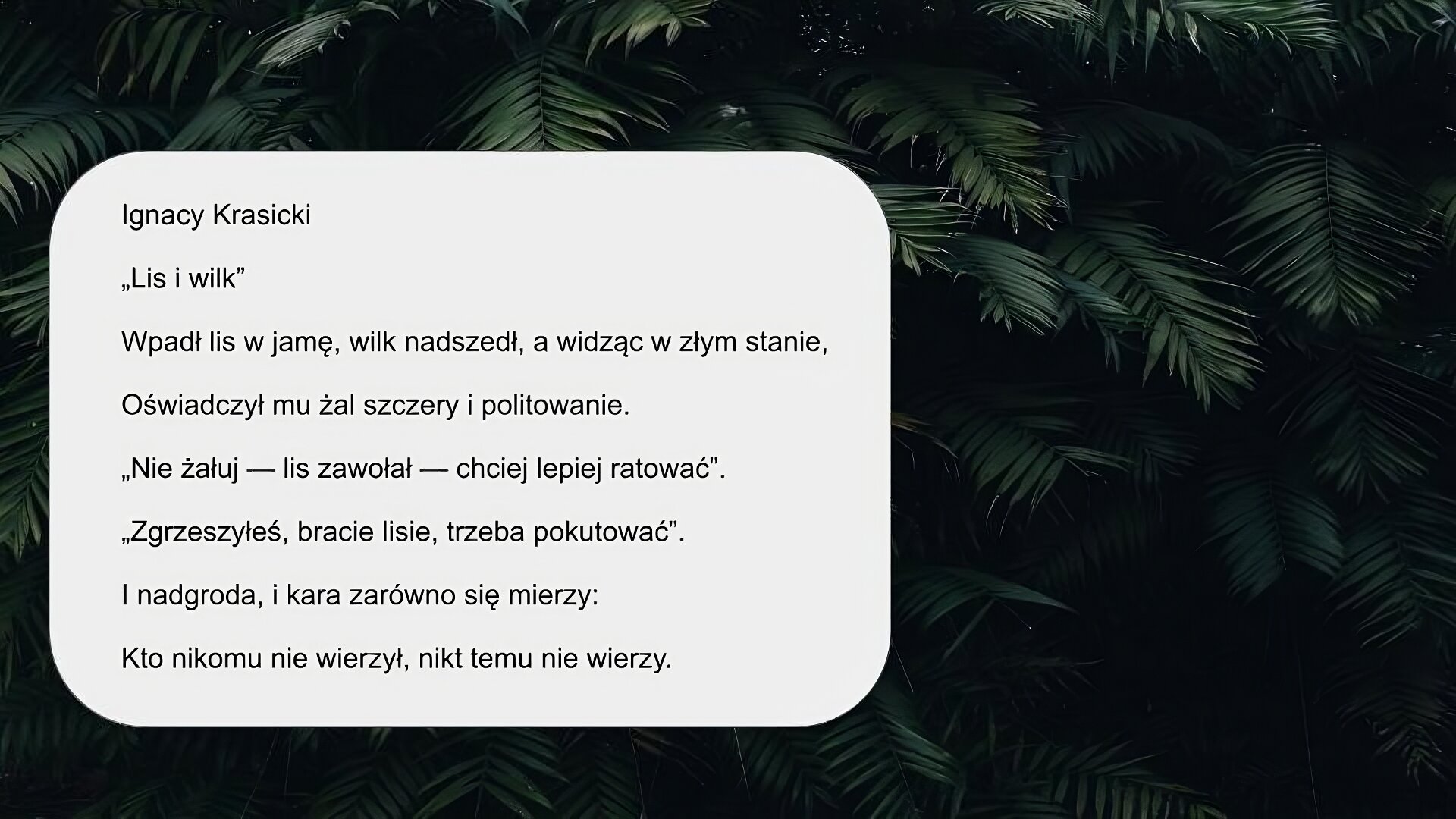 Zdjęcie przedstawia ciemnozielone krzewy. Na zdjęciu pojawia się tekst: „Ignacy Krasicki, Lis i wilk. Wpadł lis w jamę, wilk nadszedł, a widząc w złym stanie, Oświadczył mu żal szczery i politowanie. «Nie żałuj — lis zawołał — chciej lepiej ratować». «Zgrzeszyłeś, bracie lisie, trzeba pokutować». I nadgroda, i kara zarówno się mierzy: Kto nikomu nie wierzył, nikt temu nie wierzy”.