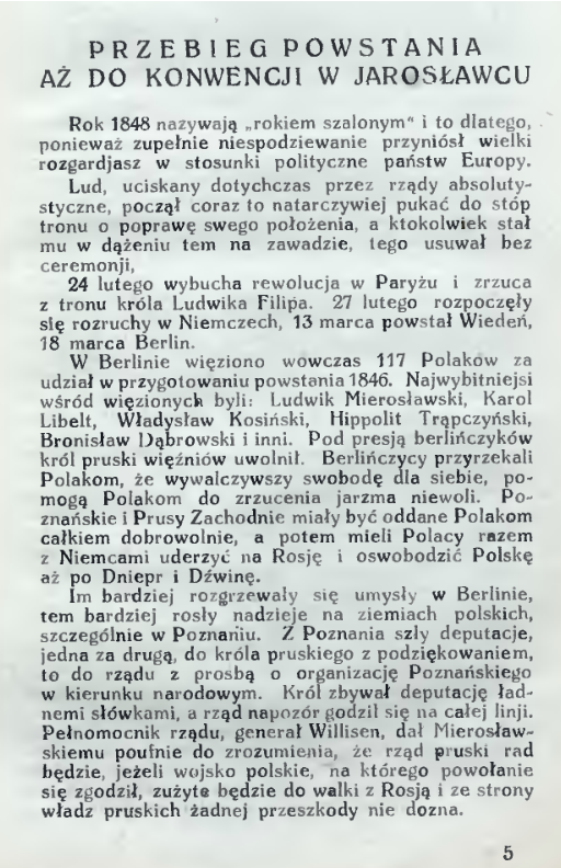 Treść fragmentu publikacji: Przebieg powstania aż do konwencji w Jarosławcu. Rok 1848 nazywają rokiem szalonym i to dlatego, ponieważ zupełnie niespodziewanie przyniósł wielki rozgardiasz w stosunki polityczne państw Europy. Lud, uciskany dotychczas przez rządy absolutystyczne, począł coraz to natarczywiej pukać do stóp tronu o poprawę swego położenia, a ktokolwiek stał mu w dążeniu tym na zawadzie, tego usuwał bez ceremonii. 24 lutego wybucha rewolucja w Paryżu i zrzuca z tronu króla Ludwika Filipa. 27 lutego rozpoczęły się rozruchy w Niemczech, 13 marca powstał Wiedeń, 18 marca Berlin. W Berlinie więziono wówczas 117 Polaków za udział w przygotowaniu powstania 1846. Najwybitniejsi wśród więzionych byli: Ludwik Mierosławski, Karol Libelt, Władysław Kosiński, Hipolit Trąpczyński, Bronisław Dąbrowski i inni. Pod presją berlińczyków król pruski więźniów uwolnił. Berlińczycy przyrzekali Polakom, że wywalczywszy swobodę dla siebie, pomogą Polakom do zrzucenia jarzma niewoli. Poznańskie i Prusy Zachodnie miały być oddane Polakom całkiem dobrowolnie, a potem mieli Polacy razem z Niemcami uderzyć na Rosję i oswobodzić Polskę aż po Dniepr i Dźwinę. Im bardziej rozgrzewały się umysły w Berlinie, tym bardziej rosły nadzieje na ziemiach polskich, szczególnie w Poznaniu. Z Poznania szły deputacje, jedna za drugą, do króla pruskiego z podziękowaniem, to do rządu z prośbą o organizację Poznańskiego w kierunku narodowym. Król zbywał deputację ładnymi słówkami, a rząd na pozór godził się na całej linii. Pełnomocnik rządu, generał Willisen, dał Mierosławskiemu poufnie do zrozumienia, że rząd pruski rad będzie, jeżeli wojsko polskie, na którego powołanie się zgodził, zużyte będzie do walki z Rosją i ze strony władz pruskich żadnej przeszkody nie dozna.