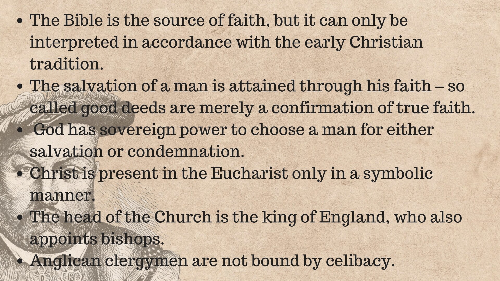 Tablica zawierająca najważniejsze informacje na temat anglikanizmu: 1. The Bible is the source of faith, but it can only be interpreted in accordance with the early Christian tradition. 2. The salvation of a man is attained through his faith – so called good deeds are merely a confirmation of true faith.3. God has sovereign power to choose a man for either salvation or condemnation. Christ is present in the Eucharist only in a symbolic manner. 4. The head of the Church is the king of England, who also appoints bishops. 5. Anglican clergymen are not bound by celibacy.