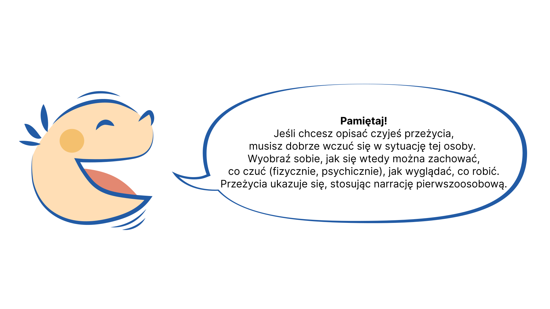 Grafika przedstawia uśmiechniętą, dziecięcą twarz, z której ust wydobywa się dymek. NAPIS: Pamiętaj! Jeśli chcesz opisać czyjeś przeżycia, musisz dobrze wczuć się w jego sytuację. Wyobraź sobie, jak się wtedy można zachować, co czuć (fizycznie, psychicznie), jak wyglądać, co robić. Przeżycia ukazuje się, stosując narrację pierwszoosobową.