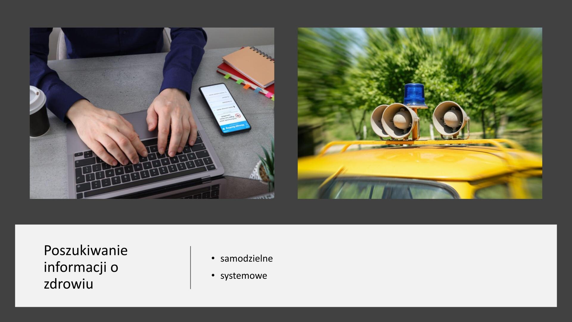 Ciemnoszary slajd, na którym umieszczone zostały dwa zdjęcia i tekst. W górnej części slajdu zdjęcia ułożone obok siebie. Z lewej strony blat, na którym stoi otwarty laptop, telefon, kubek z kawą oraz dwa notesy. Na klawiaturze komputera spoczywają męskie dłonie. Po prawej stronie slajdu drugie zdjęcie, które przedstawia dach żółtego samochodu, na którym umieszczone zostały tuby nagłaśniające. Pod zdjęciami, na białym tle, tekst: „Poszukiwanie informacji o zdrowiu: samodzielne, systemowe”.