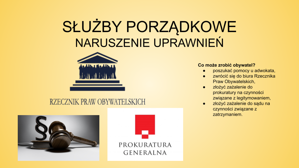 Slajd zatytułowany: Służby porządkowe: naruszenie uprawnień. Treść tekstowa slajdu: Co może zrobić obywatel? poszukać pomocy u adwokata  zwrócić się do biura Rzecznika Praw Obywatelskich złożyć zażalenie do prokuratury na czynności związane z legitymowaniem, złożyć zażalenie do sądu na czynności związane z zatrzymaniem. Po lewej stronie slajdu znajdują się trzy ilustracje. Pierwsza z nich przedstawia logo Rzecznika Praw Obywatelskich, druga młotek sędziowski, obok którego widać symbol paragrafu. Trzecia ilustracja prezentuje logo Prokuratury Generalnej: czerwony kwadrat na białym tle. Na niego nałożona jest flaga biało‑czerwona. Pod figurami widać napisz "PROKURATURA GENERALNA". 