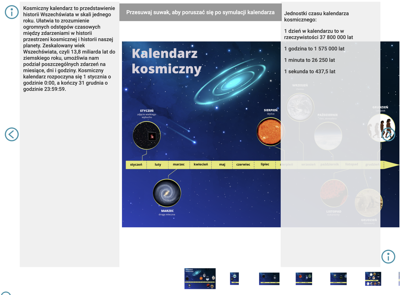 Symulacja przedstawia kalendarz kosmiczny. Jednostki czasu kalendarza kosmicznego. 1 dzień w kalendarzu to w rzeczywistości 37 800 000 lat. 1 godzina to 1 575 000 lat. 1 minuta to 26 250 lat. 1 sekunda to 437,5 lat. Na slajdzie pierwszym znajdują się następujące informacje.   Kosmiczny kalendarz to przedstawienie historii Wszechświata w skali jednego roku. Ułatwia to zrozumienie ogromnych odstępów czasowych między zdarzeniami w historii przestrzeni kosmicznej i historii naszej planety. Zeskalowany wiek Wszechświata, czyli 13,8 miliarda lat do ziemskiego roku, umożliwia nam podział poszczególnych zdarzeń na miesiące, dni i godziny. Kosmiczny kalendarz rozpoczyna się 1 stycznia o godzinie 0:00, a kończy 31 grudnia o godzinie 23:59:59. Ilustracja obok przedstawia oś czasu z nazwami miesięcy. W styczniu nastąpił wielki wybuch, w marcu pojawiła się droga mleczna, w sierpniu Słońce, we wrześniu Ziemia, w październiku tlen i atmosfera, w listopadzie eukarionty, na początku grudnia dinozaury a na końcu grudnia człowiek. Na slajdzie drugim znajdują się następujące informacje. Kalendarz kosmiczny otwiera Wielki Wybuch następujący 1 stycznia o godzinie 00:00:00. Według naukowców Wszechświat powstał 13 miliardów 800 milionów lat temu z osobliwości nazywanej Wielkim Wybuchem. Przebieg tego zdarzenia to pole spekulacji dla wielu uczonych. W wyniku wielu prób badawczych naukowcom udało się zarejestrować najstarsze światło obecne w kosmosie – mikrofalowe promieniowanie tła. Światło to powstało od 300 do 400 tysięcy lat po Wielkim Wybuchu. Wszystko, co działo się wcześniej w przestrzeni, jest owiane tajemnicą. Na podstawie mikrofalowego promieniowania tła powstała pierwsza mapa kosmosu. Ilustracja obok przedstawia kawałek osi czasu ze styczniem. O godzinie 00 nastąpił wielki wybuch. 15 minut później powstała mapa mikrofalowego promieniowania tła. Na slajdzie trzecim znajdują się następujące informacje. Mija wiele milionów lat, w kosmosie tworzą się gwiazdy i galaktyki. Najstarszą, odkrytą w 2016 roku znaną galaktyką jest GN-z11. W kalendarzu kosmicznym jej powstanie przypada na 11 stycznia. Powstanie galaktyki, w której znajduje się nasza planeta, jest o wiele odleglejsze od powstania najstarszej znanej człowiekowi. Droga Mleczna zaczęła się formować ok. 11 miliardów lat temu. Jej powstanie w kalendarzu kosmicznym przypada na 15 marca. Zanim powstało w niej Słońce i utworzyła się Ziemia, minęło jeszcze wiele czasu. Droga Mleczna ma średnicę ok. 100 000 lat świetlnych i grubość ok. 1000 lat świetlnych. Według szacunków zawiera od 100 do 400 miliardów gwiazd. Na ilustracji obok znajduje się kawałek osi czasu od stycznia do marca. 11 stycznia powstała galaktyka GN-z11. 15 marca powstała droga mleczna. Na slajdzie czwartym znajdują się następujące informacje. Przez następne lata powstają inne układy i obiekty planetarne. Po długim czasie powstaje nasz układ Słoneczny. Samo Słońce powstało ok. 4 miliardów 600 milionów lat temu. W kosmicznym kalendarzu data ta przypada na 31 sierpnia. Natomiast Ziemia zaczęła się formować 4 miliardy 540 milinów lat temu. W kosmicznym kalendarzu jest to 2 września. Następnie na Ziemi zachodziło wiele procesów. Momentem przełomowym było pojawienie się życia na Ziemi w postaci prokariontów – najmniejszych, najstarszych i najprostszych organizmów. Datuje się to na 21 września. Na ilustracji obok znajduje się kawałek osi czasu od sierpnia do września. 31 sierpnia powstało Słońce. 2 września powstała Ziemia. 21 września pojawiły się prokariotony. Na slajdzie 5 znajdują się następujące informacje. Przyglądając się naszej planecie i wydarzeniom z nią związanym, można zauważyć, że na 29 października przypada katastrofa tlenowa. Wydarzenie to miało związek ze zmianami w środowisku Ziemi. W paleoproterozoiku atmosfera ziemska znacznie zmieniła skład – pojawiło się w niej więcej tlenu. Następnym ważnym wydarzeniem było pojawienie się na planecie eukariontów – komórek z jądrami, przypada to na 9 listopada. Życie na Ziemi ewoluuje. Eksplozja kambryjska, czyli nagłe pojawienie się licznych i różnych form organizmów złożonych, przypada na 15 grudnia. Są to organizmy, które dziś znamy pod postacią skamieniałości. Na ilustracji obok znajduje się kawałek osi czasu od października do listopada. 29 października miała miejsce katastrofa tlenowa. 9 listopada pojawiły się komórki. Na slajdzie szóstym znajdują się następujące informacje. Następnie, 21 grudnia pojawiają się owady, 22 grudnia pojawiają się płazy, 23 grudnia pojawiają się gady, 25 grudnia pojawiają się dinozaury, 26 grudnia pojawiają się pierwsze ssaki, 27 grudnia pojawiają się ptaki, a 28 grudnia pierwsze kwiaty. Dinozaury żyły na Ziemi przez prawie 150 milinów lat. 30 grudnia o 6:24 dinozaury wymierają podczas wymierania kredowego. Zaczyna się kenozoik – era, która trwa do dziś. 30 grudnia na Ziemi pojawia się także rząd ssaków nazywany naczelnymi – przodkowie ludzkości. Na ilustracji obok znajduje się kawałek osi czasu z grudniem. 21 grudnia pojawiły się owady w tym dweoński Rhynioghatha hirsti. 22 grudnia pojawiły się płazy. 23 grudnia pojawiły się gady. 25 grudnia pojawiły się dinozaury. 26 grudnia pojawiły się ssaki. 27 grudnia pojawiły się ptaki. 28 grudnia pojawiły się kwiaty. 30 grudnia 24 minuty po szóstej nastąpiło wymieranie kredowe a zaraz potem pojawiły się naczelne. Na ostatnim siódmym slajdzie znajdują się następujące informacje. Ostatni dzień i godziny kalendarza kosmicznego wiąże się z istnieniem człowieka. Organizmy naczelne człowiekowate pojawiają się dopiero 31 grudnia o godzinie 14:24. Pierwszy bezpośredni przodek człowieka Homo habilis, inaczej człowiek zręczny, pojawia się o godzinie 22:24. W następnych chwilach pojawiają się kolejne gatunki Homo. O 23:52 pojawia się człowiek współczesny Homo sapiens, inaczej człowiek rozumny. Wypiera on inne gatunki człowiekowatych ze swej rodziny. Człowiek zaczyna się rozwijać i dominować wśród organizmów na Ziemi. Pierwsze prehistoryczne malunki jaskiniowe znane ludzkości, które powstały ok. 40–35 tysięcy lat temu, na kosmicznym kalendarzu pojawiają się o 23:58. Inne gatunki człowiekowatych wymierają. Trwa ostatnie zlodowacenie, na kalendarzu kończy się ono o 23:59:33. Następnie pojawiają się pierwsze ślady prehistorycznej działalności człowieka. Najstarsze znane człowiekowi miejsce kultu i rolnictwo pojawia się sekundę później. O 23:59:38 pojawiają się neolityczne krajobrazy, człowiek osiedla się, uprawia ziemię i buduje miasta. O 23:59:48 pojawiają się pierwsze ślady znanych nam cywilizacji. 3000 lat przed naszą erą kształtują się trzy pierwsze cywilizacje: Sumerów, Egipcjan oraz cywilizacja doliny Indusu. Powstaje pismo, prawo i handel. Od tej pory ludzkość spisuje swoją historię. W 12 ostatnich sekundach kalendarza kosmicznego, który ma ich aż 31 556 926, mieści się znana człowiekowi historia jego bytowania. O 23:59:52 na świecie pojawia się Mojżesz – założyciel jednej z najstarszych religii świata, po nim, sekundę później pojawia się pierwszy prorok, kolejna sekunda to pojawienie się Buddy, a o 23:59:55 pojawia się Jezus z Nazaretu. Rozpoczyna się nasza era. 23:59:58 to czas odkryć geograficznych, człowiek poznaje lądy. 23:59:59 to sekunda, która trwa mniej więcej od 1583 roku naszej ery. Zastanów się, jak wiele zdążyło się już w tym czasie wydarzyć, a jak niewielki i niezauważalny jest to moment w całej historii Wszechświata. Na ilustracji obok znajduje się kawałek osi czasu z 31 grudnia. O godzinie 14:24 pojawił się homo habilis. O godzinie  23:52 pojawił się homo sapiens. O godzinie 23:59 i 33 sekundy wystąpiło ostatnie zlodowacenie. O godzinie 23:59 i 38 sekund trwał neolit. O godzinie 23:59 i 48 sekund pojawiły się cywilizacje Egipcjan i Sumerów. O godzinie 23:59 i 52 sekundy istniał Mojżesz. O godzinie 23:59 i 55 sekund istniał Jezus z Nazaretu. O godzinie 23:59 i 58 sekund nastąpiły odkrycia geograficzne. O godzinie 23:59 i 59 sekund jest dzisiaj.
