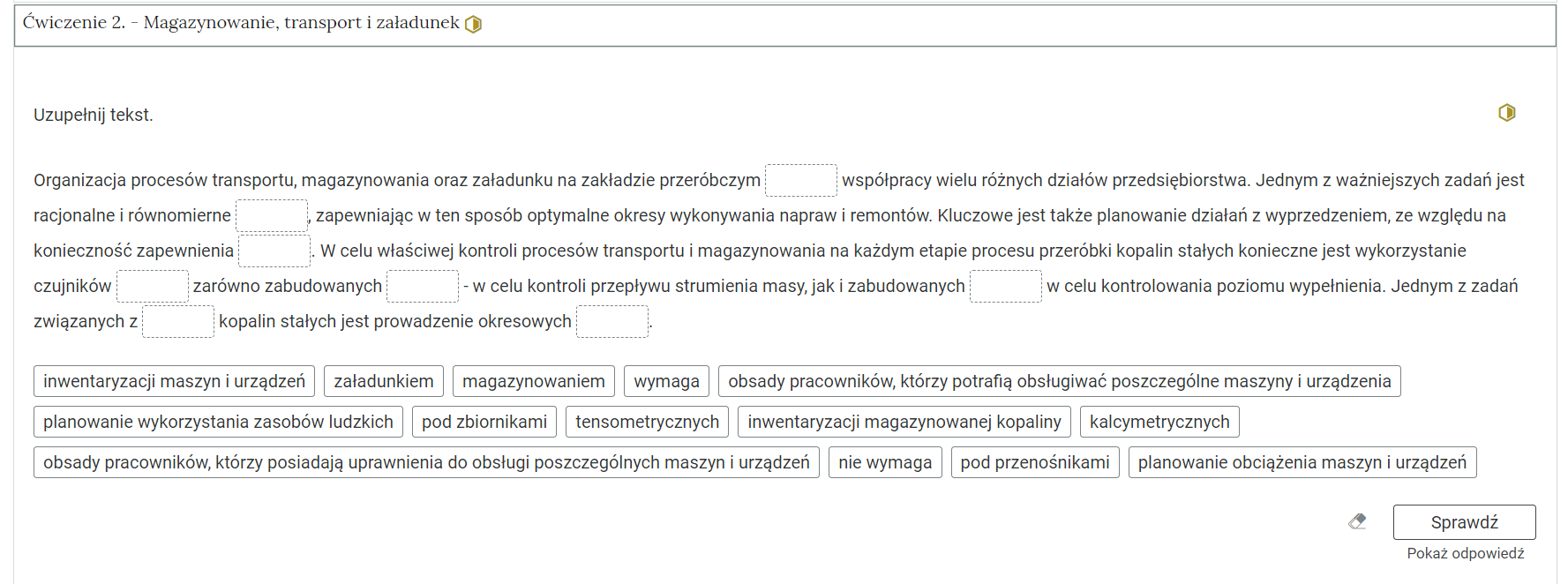 Na zdjęciu pokazano przykładowy wygląd rozwiniętego ćwiczenia. Na górze ćwiczenia znajduje się obszar z numerem ćwiczenia, jego tytułem oraz oznaczeniem poziomu trudności. Przykładowo: ćwiczenie jeden. Magazynowanie transport i załadunek, żółty sześciokąt foremny z połowicznym który symbolizuje średni poziom trudności.Niżej znajduje się polecenie: Uzupełnij tekst.W centralnej części znajduje się tekst. Przykładowy fragment. Organizacja procesu transportu, magazynowania oraz załadunek na zakładzie przeróbczym [miejsce do uzupełnienia] współpracy wielu różnych działów przedsiębiorstwa.Pod tekstem w prostokątach znajdują się możliwe odpowiedzi. Przykładowe dwie z czternastu odpowiedzi: inwentaryzacja maszyn i urządzeń, załadunkiem.Pod odpowiedziami w prawym dolnym rogu umieszczono przycisk: sprawdź oraz napisz pokaż odpowiedź.