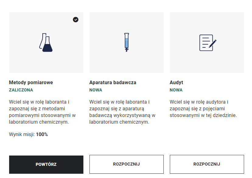 Ilustracja przedstawia ekran z wyborem misji. Jest on podzielony na trzy obszary: metody pomiarowe, aparatura badawcza, audyt. Metody pomiarowe symbolizowane są ikoną dwóch kolb. Pod nimi widnieje napis: Wciel się w rolę laboranta i zapoznaj się z metodami pomiarowymi stosowanymi w laboratorium chemicznym Wynik misji 100% oraz przycisk „Powtórz”. Aparatura badawcza symbolizowana jest ikoną urządzenia pomiarowego. Pod nimi widnieje napis: Wciel się w rolę laboranta i zapoznaj się z aparaturą badawczą wykorzystywaną w laboratorium chemicznym oraz przycisk „Rozpocznij”. Audyt symbolizowany jest ikoną kartki i długopisu. Pod nimi widnieje napis: Wciel się w rolę audytora i zapoznaj się z pojęciami stosowanymi w tej dziedzinie oraz przycisk „Rozpocznij”.