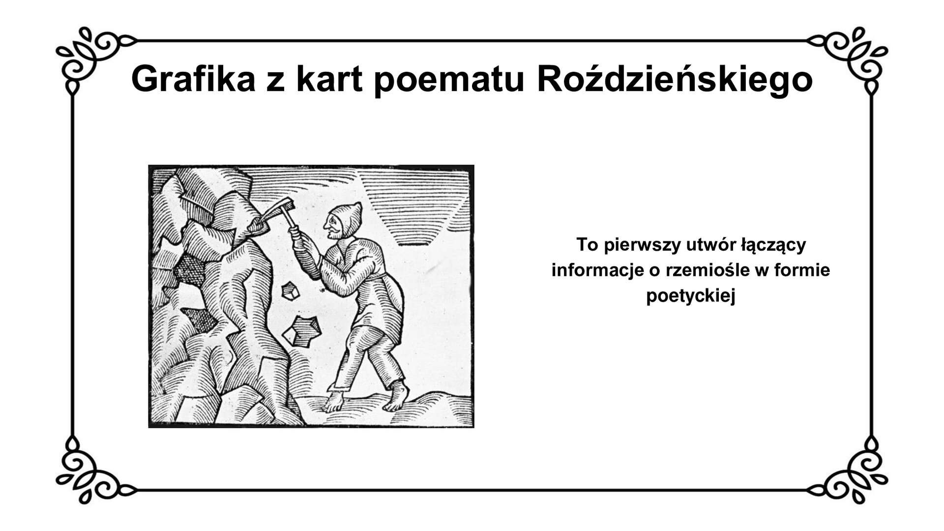 Slajd z czarnym obramowaniem. Białe tło. Tytuł: Grafika z kart poematu Roździeńskiego. Po lewej stronie czarno‑biała grafika z obramowaniem. Grafika przedstawia bosą postać w jasnych szatach i chustce na głowie, zwróconą bokiem do widza. Postać trzyma oburącz kilof, którym uderza w skalistą ścianę. Widać spadające do jej stóp kamienie. Po prawej stronie slajdu tekst: To pierwszy utwór łączący informacje o rzemiośle w formie poetyckiej.