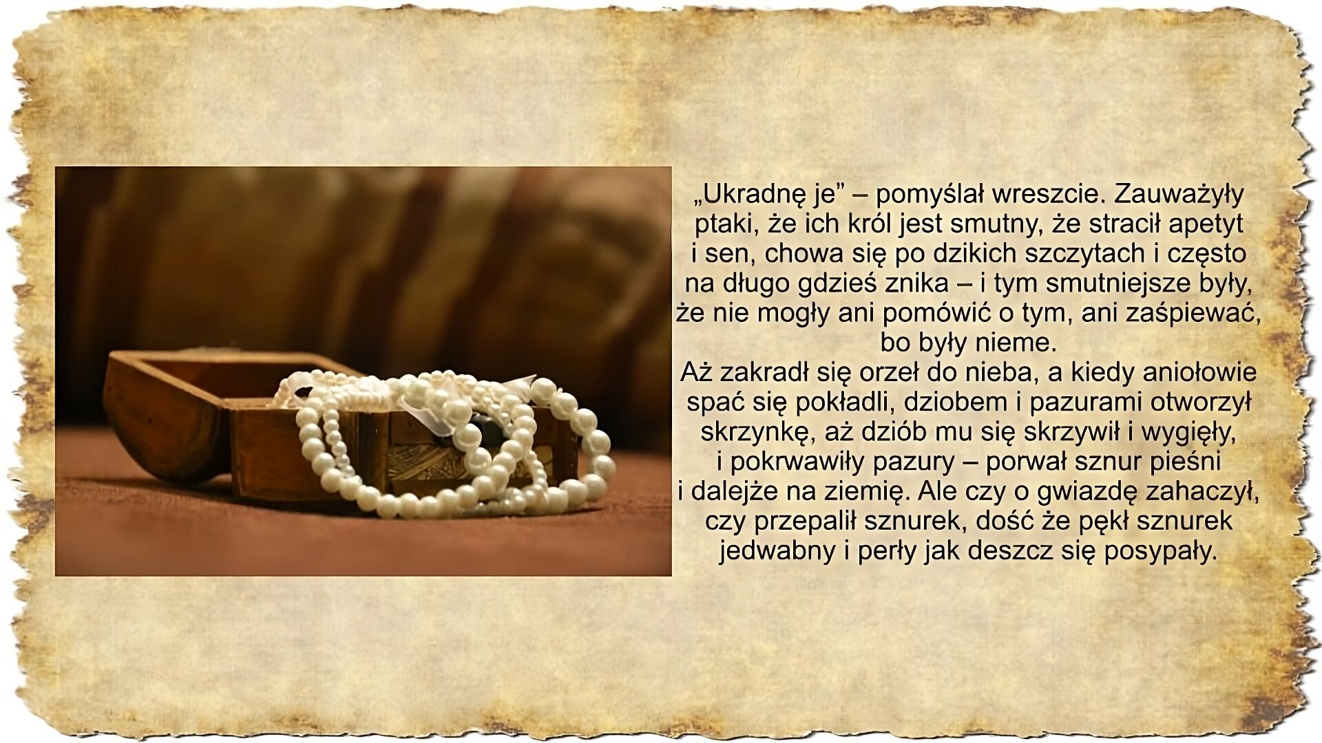 Po prawej stronie slajdu zamieszczony jest tekst: „Ukradnę je” – pomyślał wreszcie. Zauważyły ptaki, że ich król jest smutny, że stracił apetyt i sen, chowa się po dzikich szczytach i często na długo gdzieś znika – i tym smutniejsze były, że nie mogły ani pomówić o tym, ani zaśpiewać, bo były nieme. Aż zakradł się orzeł do nieba, a kiedy aniołowie spać się pokładli, dziobem i pazurami otworzył skrzynkę, aż dziób mu się skrzywił i wygięły, i pokrwawiły pazury – porwał sznur pieśni i dalejże na ziemię. Ale czy o gwiazdę zahaczył, czy przepalił sznurek, dość że pękł sznurek jedwabny i perły jak deszcz się posypały. Po lewej stronie slajdu umieszczona jest kolorowa ilustracja przedstawiające otwartą drewnianą skrzynkę w środku której znajduje się sznur białych pereł. Tło ilustracji jest rozmazane.