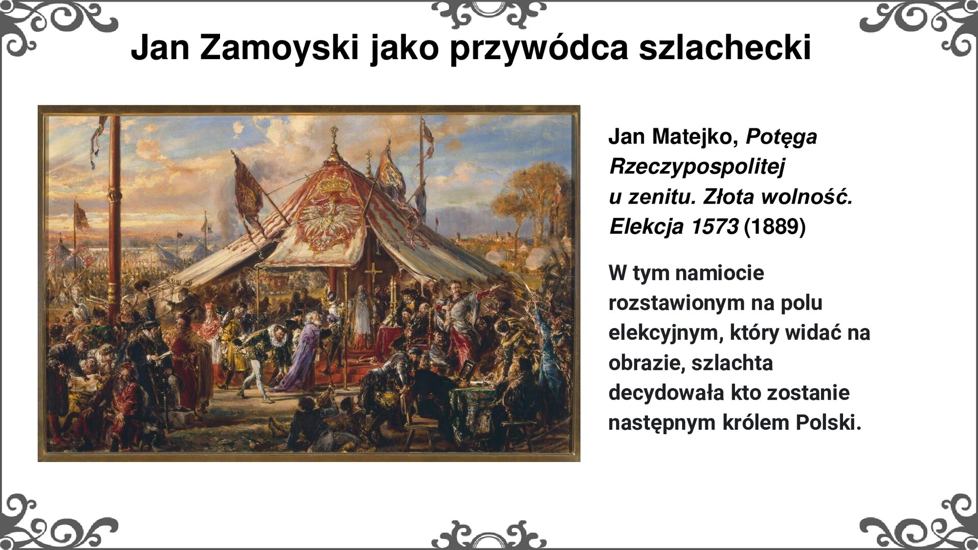 Slajd z obrazem Jana Matejki po lewej stronie, zatytułowanym "Potęga Rzeczypospolitej u zenitu. Złota wolność. Elekcja 1573.". Przedstawia namiot z godłem Rzeczpospolitej - orłem białym na czerwonym polu, z koroną powyżej. Namiot stoi na polu elekcyjnym. Pod namiotem przedstawiciele władz państwowych w momencie wyboru króla na tron Polski. Wewnątrz namiotu, na dwustopniowym podeście stoi kardynał - interrex - w otoczeniu państwowych urzędników. Za nim stoi złocony krzyż na wysokim drzewcu. Dookoła tłumy szlachty i rycerstwa zgromadzone na polu. Na dalszym planie widok na Warszawę i naturalne wyniesienia z drzewami. Tytuł slajdu: Jan Zamoyski jako przywódca szlachecki. Tekst po prawej stronie slajdu: Jan Matejko, Potęga Rzeczypospolitej u zenitu. Złota wolność. Elekcja 1573 (1889). W tym namiocie, rozstawionym na polu elekcyjnym, który widać na obrazie, szlachta decydowała kto zostanie następnym królem Polski. Slajd zdobi ornament w narożnikach karty, i pośrodku jej dłuższych boków.