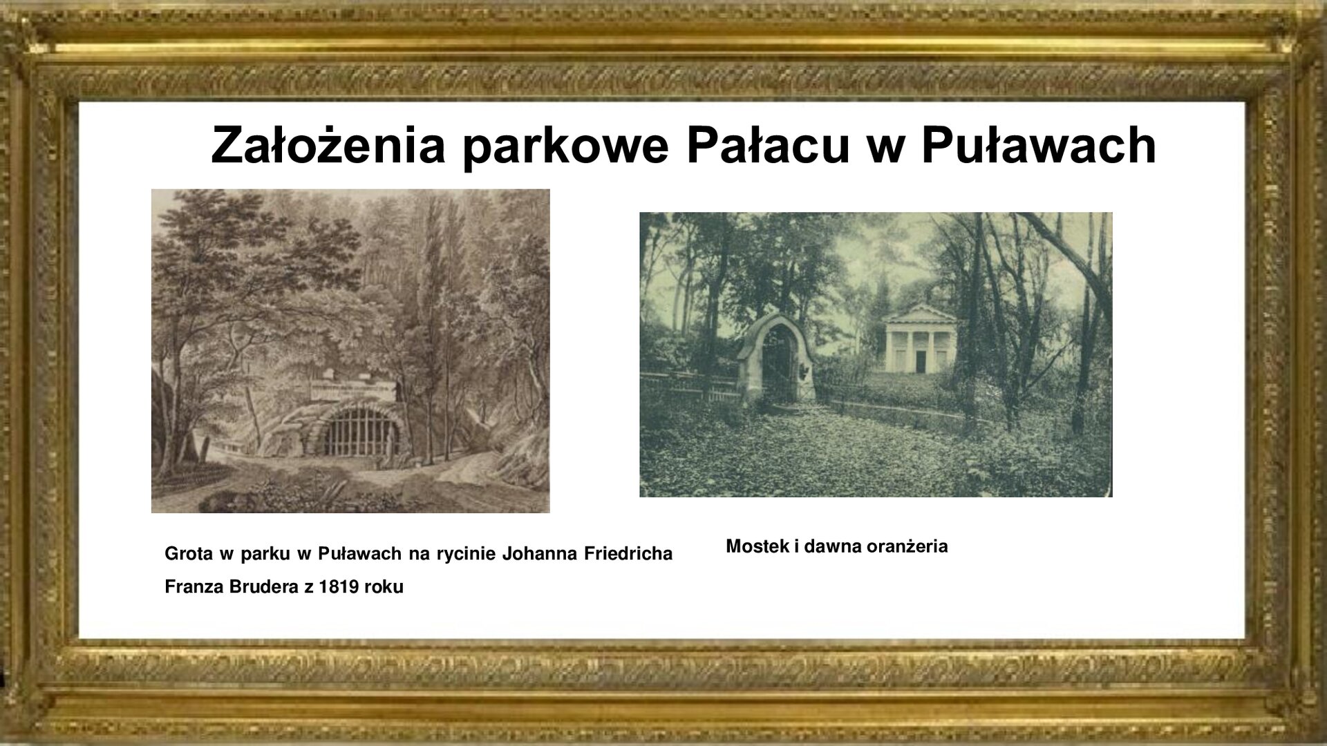 Slajd jest otoczony złotą ramką, w niej jest napis: Założenia parkowe pałacu w Puławach. Poniżej są dwie fotografie. Jedna pokazuje grotę w parku w Puławach na rycinie Johanna Friedricha Franza Brudera z 1819 roku. Obiekt powstał we wnętrzu sztucznie usypanego pagórka i ma półokrągłe wejście ogrodzone kratą. Prowadzą do niego wśród bujnej roślinności dwie aleje parkowe. Przed grotą dla kontemplacji i odpoczynku ustawiona jest kamienna ławeczka. Pod zdjęciem jest napis informacyjny: Grota w parku w Puławach na rycinie Johanna Friedricha Franza Brudera z 1819 roku. Na drugim zdjęciu jest pokazana dawna oranżeria oraz mostek w parku. Przechodzi on przez półokrągłą bramę kamienną. Oranżeria ma portyk czterokolumnowy z trójkątnym tympanonem na kształt greckich świątyń. Budowla znajduje się w otoczeniu drzew i roślinności parkowej. Pod zdjęciem jest napis informacyjny: Mostek i dawna oranżeria.