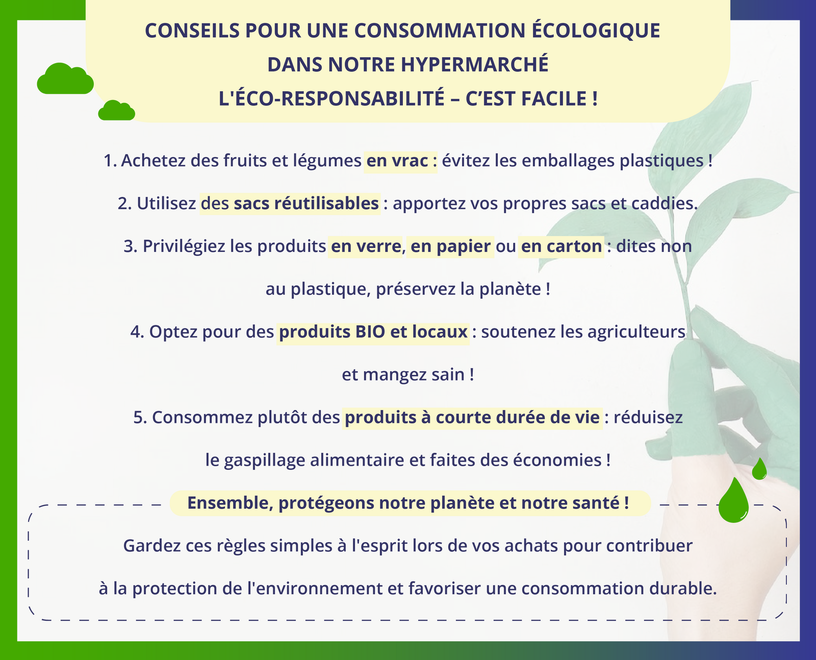 Ilustracja zatytułowana jest CONSEILS POUR UNE CONSOMMATION ÉCOLOGIQUE DANS NOTRE HYPERMARCHÉ L'ÉCO‑RESPONSABILITÉ - C'EST FACILE ! Zawiera listę pięciu zdań. 1. Achetez des fruits et légumes en vrac : évitez les emballages plastiques !  2. Utilisez des sacs réutilisables: apportez vos propres sacs et caddies.  3. Privilégiez les produits en verre, en papier ou en carton : dites non au plastique, préservez la planète !  4. Optez pour des produits BIO et locaux : soutenez les agriculteurs et mangez sain!  5. Consommez plutôt des produits à courte durée de vie : réduisez le gaspillage alimentaire et faites des économies !  Poniżej okienko z dodatkowymi informacjami. Ensemble, protégeons notre planète et notre santé !  Gardez ces règles simples à l'esprit lors de vos achats pour contribuer à la protection de l'environnement et favoriser une consommation durable.