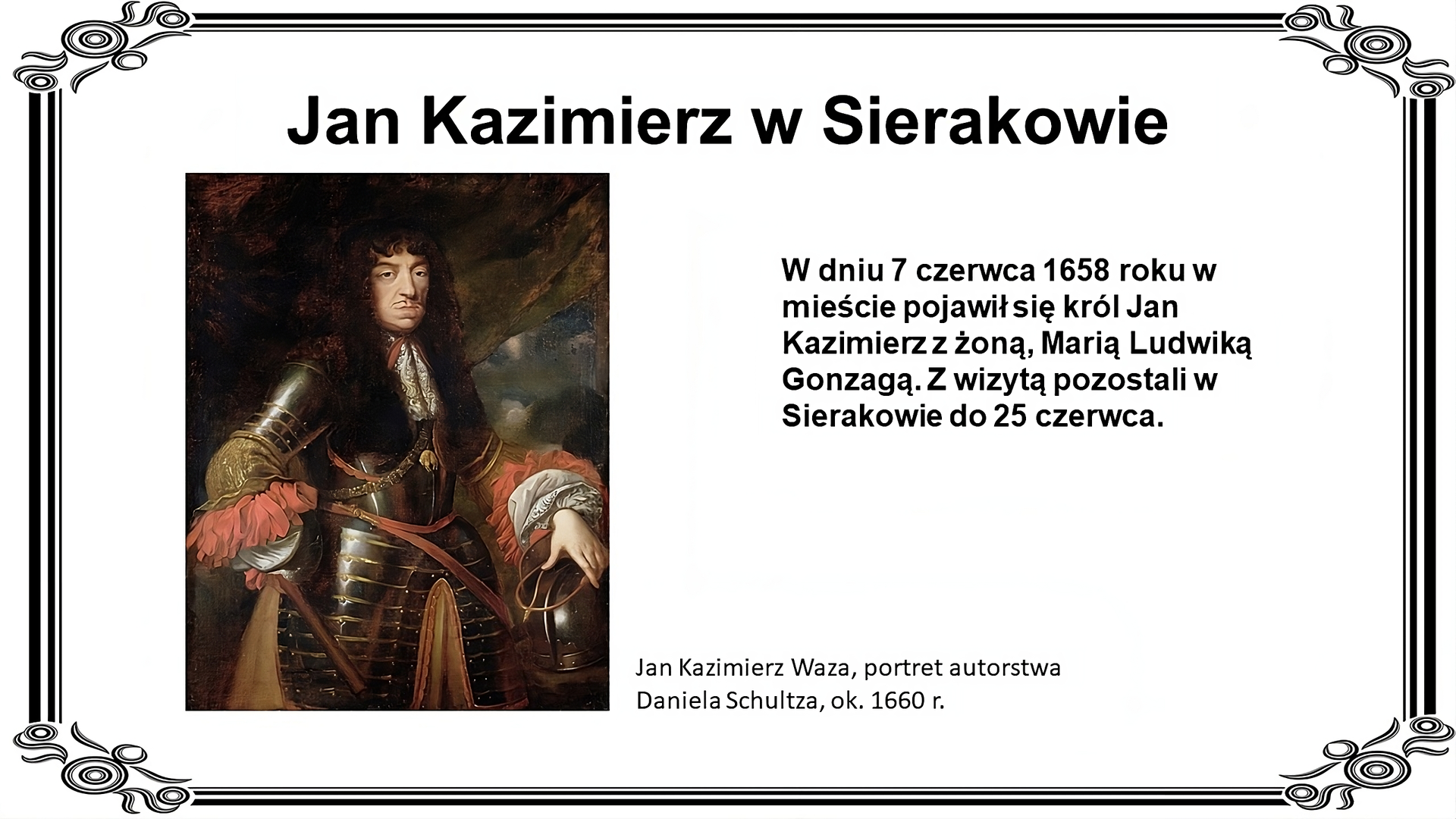 Biała plansza z ozdobną ramką. Tytuł slajdu: Jan Kazimierz w Sierakowie. Ilustracja przedstawia portret Jana Kazimierza Wazy autorstwa Daniela Schultz. Mężczyzna o czarnych, długich, kręconych włosach, z cienkim czarnym wąsikiem,  ubrany w czarną zbroję ze złotymi elementami spod której wystają szerokie rękawy ze złotego i białego materiału ozdobione różowym tiulem. Lewa ręka spoczywa na czarnym chełmie. Z tyłu ciemne tło. Pod ilustracją podpis: Jan Kazimierz Waza, portret autorstwa Daniela Schultza, ok. 1660 r. Po prawej stronie slajdu napis: W dniu 7 czerwca 1658 roku w mieście pojawił się król Jan Kazimierz z żoną Marią Ludwiką Gonzagą. Z wizytą pozostali w Sierakowie do 25 czerwca.