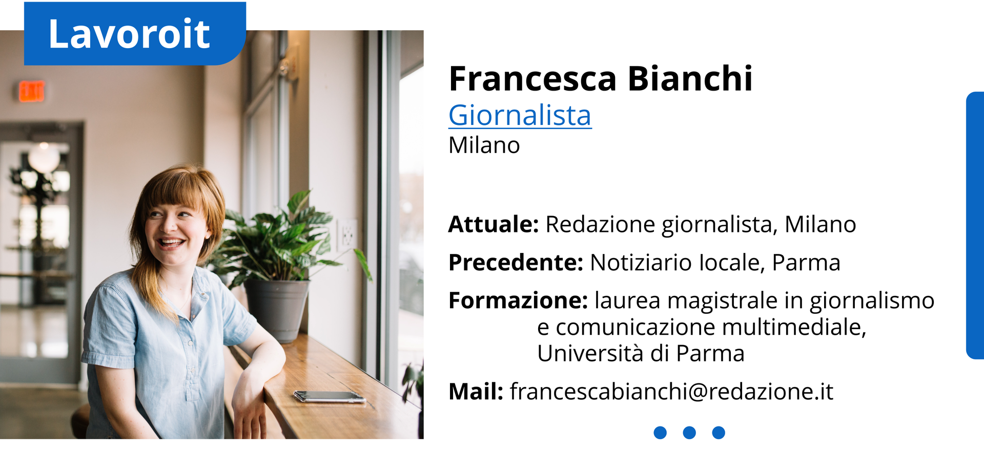 Ilustracja przedstawia profil zawodowy. Po lewej stronie ilustracji znajduje się zdjęcie uśmiechniętej kobiety. Nad zdjęciem znajduje się napis po włosku Lavoroit. Po prawej stronie ilustracji znajdują się dane osobowe: Francesca Bianchi, Giornalista, Milano.
Attuale: redazione giornalistica, Milano. Precedente: notiziario locale, Parma. Formazione: laurea magistrale in giornalismo e comunicazione multimediale, Università di Parma. Mail: francescabianchi@giornalepadano.it
