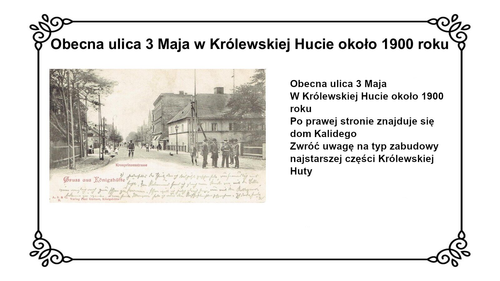 Kliknij, aby powiększyć Slajd zawiera tytuł: Obecna ulica 3 Maja w Królewskiej Hucie około 1900 roku. Poniżej jest czarno biała fotografia przedstawiająca ulicę, po której przechadzają się ludzie oraz jedzie mężczyzna na rowerze. Po obu stronach ulicy stoją budynki. Po prawej stronie widać skromny, piętrowy budynek, z jasną elewacją, prostokątnymi oknami oraz skośnym dachem z kominem. Za nim stoi drugi budynek, dwupiętrowy z płaskim dachem z frontalną ścianą z gzymsami i oknami. Boczna ściana zaś bez elewacji i okien. Na planszy po prawej stronie fotografii jest napis: obecna ulica 3 Maja w Królewskiej Hucie około 1900 roku. Po prawej stronie znajduje się dom Kalidego. Zwróć uwagę na typ zabudowy najstarszej części Królewskiej Huty.