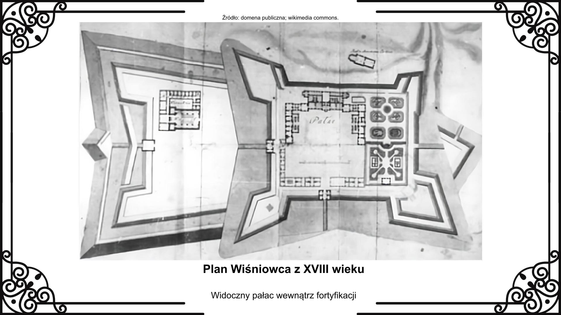 Slajd przedstawia założenia architektoniczne przebudowanego na palazzo in fortezza [czyt.: palaco in forteca] zamku Wiśniowieckich. Pałac jest obwarowany i ufortyfikowany. Centralna twierdza ma cztery bastiony: trzy wysunięte, a czwarty mniejszy oparty o rzekę. Wewnątrz kompleksu jest otoczony budynkami gospodarczymi prostokątny pałac o dwóch skrzydłach. Prowadzi do niego znajdująca się u dołu planu brama wjazdowa, od której po prawej stronie rozciągają się ogrody reprezentacyjne i użytkowe. Od strony zachodniej twierdza jest rozbudowana o kolejny obszar obwarowań, a od strony wschodniej ma zejście w dolinę rzeczną. Rysunkowi towarzyszy napis informacyjny: Plan Wiśniowca z XVIII wieku. Widoczny pałac wewnątrz fortyfikacji